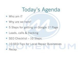 Today’s Agenda
—  Who am I?
—  Why are we here?
—  5 Steps for getting on Google 1st Page
—  Leads, calls & tracking
—  SEO Checklist – 10 Steps
—  10 SEO Tips for Local Repair Businesses
—  Recap
 