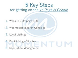 5 Key Steps
for getting on the 1st Page of Google
1.  Website – On page SEO
2.  Webmaster (Search Console)
3.  Local Listings
4.  Backlinking (Off site)
5.  Reputation Management
 