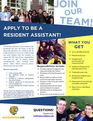 APPLY TO BE A
RESIDENT ASSISTANT!
The Resident Assistant is a key member of the
Residential Life team and assists in the the
day-to-day operations of a residence hall. As
an RA, you’ll live in one of our residence halls
and assist students with the transition to
campus life. RAs have diverse responsibilities
and must be able to balance several
multidimensional roles, including active
planner, helper, advisor, resource person,
administrator and role model.
Minimum requirements:
2.75 cumulative GPA
No significant Code of Conduct
Violations
Enrolled as a full-time undergraduate
day school student
Lived on campus for 3+ terms by the
start of employment
In good standing with Student Financial
Services
*We also require two completed recommendation forms.
The first form must be completed be a Residential Life
staff member (RA, RD, GA, FDM) and the second for must
be completed by a JWU faculty/staff member who can
speak about your leadership skills and work ethic.
Providing a high level of engagement and
relationship building with residents
Developing and hosting hall programs and
events
Being accessible to students and their
concerns through regular interaction
Serving as a resource and role model for
residents and staff
Assisting Residential Life with special
events and department programs
Upholding university and department
standards
Serving in the on-call rotation for the hall
Up to a $10,500 scholarship
Reduced housing rate
Strengthening of
communication and
interpersonal skills
Professional development &
leadership opportunities
Transferable career skills
Development of effective time
management skills
Enhancement of critical thinking
and problem solving skills
Opportunity to make lifelong
connections
QUESTIONS?
Contact us at:
reslifejobs.pvd@jwu.edu
Responsibilities Include:
WHAT YOU
GET
 