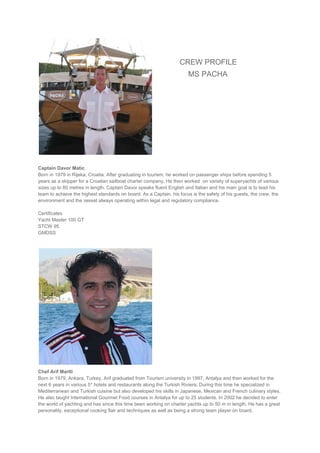 CREW PROFILE
MS PACHA
Captain Davor Matic
Born in 1979 in Rijeka, Croatia. After graduating in tourism, he worked on passenger ships before spending 5
years as a skipper for a Croatian sailboat charter company. He then worked on variety of superyachts of various
sizes up to 80 metres in length. Captain Davor speaks fluent English and Italian and his main goal is to lead his
team to achieve the highest standards on board. As a Captain, his focus is the safety of his guests, the crew, the
environment and the vessel always operating within legal and regulatory compliance.
Certificates
Yacht Master 100 GT
STCW 95
GMDSS
Chef Arif Martli
Born in 1979, Ankara, Turkey, Arif graduated from Tourism university in 1997, Antalya and then worked for the
next 6 years in various 5* hotels and restaurants along the Turkish Riviera. During this time he specialized in
Mediterranean and Turkish cuisine but also developed his skills in Japanese, Mexican and French culinary styles.
He also taught International Gourmet Food courses in Antalya for up to 25 students. In 2002 he decided to enter
the world of yachting and has since this time been working on charter yachts up to 50 m in length. He has a great
personality, exceptional cooking flair and techniques as well as being a strong team player on board.
 
