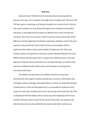 Reflection
	
   Research	
  shows	
  "Children	
  from	
  low-­‐income	
  homes	
  showed	
  growth	
  in	
  
literacy	
  at	
  the	
  same	
  rate	
  as	
  students	
  from	
  high-­‐income	
  backgrounds"	
  (Freeman,	
  84).	
  
The	
  later	
  quote	
  is	
  impacting,	
  as	
  all	
  the	
  general	
  public	
  ever	
  seems	
  to	
  hear	
  is	
  that	
  the	
  
low-­‐income	
  students	
  are	
  so	
  far	
  behind	
  the	
  high-­‐income	
  students	
  in	
  the	
  world	
  of	
  
education,	
  as	
  only	
  high-­‐income	
  students	
  can	
  afford	
  to	
  have	
  access	
  to	
  books	
  and	
  
resources.	
  Now	
  what	
  we	
  can	
  notice,	
  is	
  that	
  it	
  is	
  not	
  the	
  resources	
  that	
  make	
  all	
  the	
  
difference,	
  but	
  the	
  application	
  of	
  authentic	
  experiences.	
  Students	
  can	
  have	
  the	
  most	
  
expensive,	
  fancy	
  textbooks	
  in	
  the	
  world,	
  but	
  they	
  are	
  meaningless	
  without	
  
application	
  that	
  enables	
  a	
  deep	
  understanding.	
  It	
  saddens	
  me	
  that	
  "[i]n	
  many	
  
schools,	
  teachers	
  are	
  expected	
  or	
  required	
  to	
  use	
  the	
  adopted	
  textbook"	
  (Freeman,	
  
2009).	
  Evidence	
  has	
  been	
  given	
  that	
  it	
  is	
  important	
  to	
  shift	
  away	
  from	
  a	
  text	
  only	
  
approach	
  to	
  literacy.	
  Hence,	
  media	
  literacy	
  is	
  an	
  important	
  topic,	
  as	
  students	
  need	
  
exposure	
  to	
  different	
  media	
  and	
  how	
  bias	
  and	
  techniques	
  may	
  change	
  their	
  
interaction	
  with	
  media.	
  	
  
	
   All	
  students	
  are	
  expected	
  to	
  successfully	
  create	
  their	
  own	
  product	
  
advertisement	
  with	
  regard	
  to	
  quality	
  of	
  production,	
  accuracy	
  of	
  information,	
  bias,	
  
stereotype,	
  purpose,	
  message,	
  and	
  target	
  audience,	
  as	
  these	
  are	
  important	
  elements	
  
of	
  media	
  literacy.	
  At	
  the	
  seventh	
  grade	
  level,	
  it	
  is	
  reasonable	
  for	
  students	
  to	
  have	
  
respect	
  for	
  each	
  other,	
  including	
  the	
  teacher,	
  by	
  focusing	
  on	
  the	
  task	
  of	
  the	
  day.	
  This	
  
is	
  emphasized	
  with	
  the	
  display	
  of	
  the	
  concept	
  map	
  at	
  the	
  beginning	
  of	
  the	
  lesson;	
  
students	
  will	
  know	
  what	
  to	
  expect	
  for	
  the	
  week.	
  Furthermore,	
  the	
  cognitive	
  and	
  
affective	
  objectives	
  are	
  not	
  modified	
  for	
  the	
  student	
  with	
  Usher	
  syndrome,	
  as	
  
 