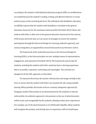 according	
  to	
  the	
  student's	
  individualized	
  education	
  program	
  (IEP),	
  no	
  modifications	
  
are	
  needed	
  because	
  the	
  student's	
  reading,	
  writing,	
  and	
  affective	
  behavior	
  is	
  on	
  par	
  
with	
  her	
  peers	
  at	
  the	
  seventh	
  grade	
  level.	
  The	
  individual	
  with	
  disabilities	
  education	
  
act	
  (IDEA)	
  requires	
  that	
  the	
  student	
  with	
  disabilities	
  is	
  included	
  in	
  the	
  general	
  
education	
  classroom	
  for	
  the	
  maximum	
  extent	
  possible	
  (Turnbull,	
  2013).	
  Hence,	
  the	
  
student	
  with	
  Usher	
  is	
  able	
  to	
  be	
  in	
  the	
  general	
  education	
  classroom	
  for	
  the	
  entirety	
  
of	
  the	
  lesson	
  and	
  work	
  time,	
  as	
  I	
  am	
  aware	
  of	
  strategies	
  to	
  ensure	
  the	
  student's	
  
participation	
  through	
  the	
  Universal	
  Design	
  for	
  Learning,	
  authentic	
  approach,	
  and	
  
sensory	
  integration,	
  as	
  supported	
  by	
  research	
  discussed	
  in	
  my	
  literature	
  review.	
  	
  
	
   The	
  framework	
  of	
  the	
  media	
  literacy	
  lesson	
  is	
  the	
  Universal	
  Design	
  for	
  
Learning	
  (UDL),	
  as	
  the	
  three	
  principles	
  are	
  met:	
  multiple	
  means	
  of	
  representation,	
  
engagement,	
  and	
  expression	
  (Turnbull,	
  2013).	
  The	
  framework	
  ensures	
  that	
  all	
  
students,	
  including	
  the	
  student	
  with	
  Usher	
  syndrome	
  have	
  a	
  learning	
  experience	
  
that	
  is	
  accessible,	
  responsive,	
  motivating	
  and	
  meaningful.	
  	
  The	
  activities	
  are	
  
designed	
  to	
  fit	
  the	
  UDL	
  approach,	
  as	
  described:	
  
	
   To	
  represent	
  the	
  lesson,	
  the	
  teacher	
  will	
  describe	
  each	
  image	
  verbally	
  to	
  the	
  
class,	
  to	
  ensure	
  that	
  the	
  student	
  with	
  Usher	
  can	
  visualize	
  the	
  ads,	
  using	
  available	
  
hearing.	
  When	
  possible,	
  the	
  teacher	
  will	
  use	
  a	
  sensory	
  integration	
  approach	
  by	
  
bringing	
  a	
  model	
  of	
  the	
  product	
  in	
  an	
  advertisement	
  for	
  the	
  students	
  to	
  interact	
  
with	
  tactilely.	
  An	
  authentic	
  approach	
  is	
  also	
  present,	
  as	
  the	
  use	
  of	
  advertisements	
  
will	
  be	
  iconic	
  and	
  recognizable	
  by	
  the	
  students,	
  alluding	
  to	
  their	
  prior	
  experiences.	
  
For	
  example,	
  one	
  of	
  the	
  advertisements	
  is	
  of	
  a	
  McDonald's	
  Big	
  Mac.	
  Many	
  students	
  
will	
  recognize	
  the	
  product,	
  and	
  already	
  have	
  an	
  experience	
  with	
  it	
  to	
  build	
  upon.	
  
 