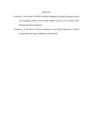 References	
  
Freeman,	
  Y.,	
  &	
  Freeman,	
  D.	
  (2009).	
  Academic	
  language	
  for	
  English	
  language	
  learners	
  
and	
   struggling	
   readers:	
   How	
   to	
   help	
   students	
   succeed	
   across	
   content	
   areas.	
  
Portsmouth,	
  NH:	
  Heinemann.	
  
Turnbull,	
  A.,	
  &	
  Turnbull,	
  H.	
  (2013).	
  Exceptional	
  Lives:	
  Special	
  Education	
  in	
  Today's	
  
Schools	
  (7th	
  ed.).	
  Upper	
  Saddle	
  River,	
  N.J.:	
  Merrill.	
  
 