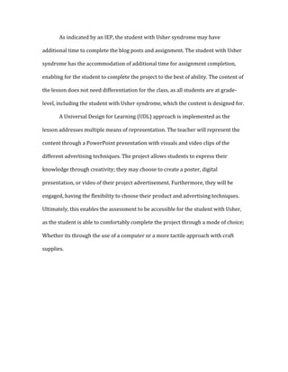   As	
  indicated	
  by	
  an	
  IEP,	
  the	
  student	
  with	
  Usher	
  syndrome	
  may	
  have	
  
additional	
  time	
  to	
  complete	
  the	
  blog	
  posts	
  and	
  assignment.	
  The	
  student	
  with	
  Usher	
  
syndrome	
  has	
  the	
  accommodation	
  of	
  additional	
  time	
  for	
  assignment	
  completion,	
  
enabling	
  for	
  the	
  student	
  to	
  complete	
  the	
  project	
  to	
  the	
  best	
  of	
  ability.	
  The	
  content	
  of	
  
the	
  lesson	
  does	
  not	
  need	
  differentiation	
  for	
  the	
  class,	
  as	
  all	
  students	
  are	
  at	
  grade-­‐
level,	
  including	
  the	
  student	
  with	
  Usher	
  syndrome,	
  which	
  the	
  content	
  is	
  designed	
  for.	
  	
  
	
   A	
  Universal	
  Design	
  for	
  Learning	
  (UDL)	
  approach	
  is	
  implemented	
  as	
  the	
  
lesson	
  addresses	
  multiple	
  means	
  of	
  representation.	
  The	
  teacher	
  will	
  represent	
  the	
  
content	
  through	
  a	
  PowerPoint	
  presentation	
  with	
  visuals	
  and	
  video	
  clips	
  of	
  the	
  
different	
  advertising	
  techniques.	
  The	
  project	
  allows	
  students	
  to	
  express	
  their	
  
knowledge	
  through	
  creativity;	
  they	
  may	
  choose	
  to	
  create	
  a	
  poster,	
  digital	
  
presentation,	
  or	
  video	
  of	
  their	
  project	
  advertisement.	
  Furthermore,	
  they	
  will	
  be	
  
engaged,	
  having	
  the	
  flexibility	
  to	
  choose	
  their	
  product	
  and	
  advertising	
  techniques.	
  
Ultimately,	
  this	
  enables	
  the	
  assessment	
  to	
  be	
  accessible	
  for	
  the	
  student	
  with	
  Usher,	
  
as	
  the	
  student	
  is	
  able	
  to	
  comfortably	
  complete	
  the	
  project	
  through	
  a	
  mode	
  of	
  choice;	
  
Whether	
  its	
  through	
  the	
  use	
  of	
  a	
  computer	
  or	
  a	
  more	
  tactile	
  approach	
  with	
  craft	
  
supplies.	
  
	
  
	
  
	
  
 