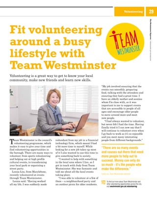 Volunteering
Fit volunteering
around a busy
lifestyle with
TeamWestminster
Volunteering is a great way to get to know your local
community, make new friends and learn new skills.
Team Westminster is the council’s
volunteering programme, which
makes it easy to give your time and
find volunteering opportunities in
the borough. There are many ways to
volunteer, from sports volunteering
and helping out at high profile
cultural events, to transforming
your local park or organising a
street party.
Lenna Lou, from Marylebone,
recently volunteered at events
through Team Westminster.
Lenna said: “Having worked
all my life, I was suddenly made
redundant from my job in a financial
technology firm, which meant I had
a bit more time to myself. While
looking for a new job takes up most
of it I also wanted to use this time to
give something back to society.
“I wanted to help with something
in the local area where I live, so I
got in touch with Judy from Team
Westminster. She was fantastic and
told me about all the local events
taking place.
“I was able to volunteer at a few of
them – a neighbourhood party and
an outdoor picnic for older residents.
“My job involved ensuring that the
events ran smoothly, preparing
food, talking with the attendees and
ensuring they had a great time. I
have an elderly mother and aunties
whom I’m close with, so it was
important to me to support events
that are accessible to people of all
ages and encourage older people
to move around more and meet
new people.
“I had always wanted to volunteer,
but never felt I had the time. Having
finally tried it I can now say that I
will continue to volunteer even when
I go back to work as it’s so enjoyable
and you meet many interesting
people from different backgrounds.”
“There are so many events
and causes out there that need
more people to help out to
succeed. Money can only do
so much - it’s the people who
make the difference.”
Lenna Lou, Team Westminster volunteer
To find out more about Team Westminster and
other volunteering opportunities across the city,
visit westminster.gov.uk/volunteering
Lenna Lou
TheWestminsterReporter|westminster.gov.uk/reporter
29
 