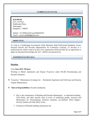 Page 1 of 7
CURRICULUM VITATE
B.SURESH
56/1, 1st Floor,
Kadhiranna Palya,
Indiranagar,
Bangalore – 560038
Mobile: +91 9900162530 and 8088059936
Email:- suresh.raj2608@gmail.com
OBJECTIVE:
To work in a Challenging Environment which Maintains High Professional Standards, Fasters
Personel Growth and Provides Opportunities for Continuous Learning. To develop as a
professional for which I need to be part of an organization which provides me an opportunity to
apply my theoretical knowledge and self – abilities into practical use.
EXPERIENCES DETAILS:
Duration:
From June 2015. Till date.
Working in Mantri Apartments and Elegant Properties under M/s.SK Housekeeping and
Security Enterprise.
 ‘Executive ” Maintenance In charges for – Residential Apartment and Club house and Security
Guards, Maintenances.
 Role & Responsibilities: Overall coordination
 Day to day maintenance of Building and Grounds Maintenance, at Apartment building ,
Club House, and other specific areas in terms of mobilizing people, resources and
Maintenance etc. Housekeeping, electrical, carpentry, air-condition. Water Supply /
Security Guards, and other Daily events,
 Collection of Monthly building maintenance fee.
 