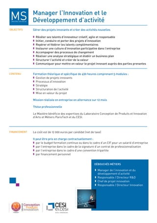 Manager l’innovation et le
développement d’activité
oBJeCtiFS
Contenu
FinAnCeMent
déBouCHéS MétierS
gérer des projets innovants et créer des activités nouvelles
n révéler ses talents d’innovateur créatif, agile et responsable
n initier, conduire et porter des projets d’innovation
n repérer et fédérer les talents complémentaires
n instaurer une culture d’innovation participative dans l’entreprise
n Accompagner des processus de changement
n réaliser une analyse stratégique et établir un business plan
n Structurer l’activité et créer de la valeur
n Communiquer pour mettre en valeur le projet innovant auprès des parties prenantes
Formation théorique et spécifique de 490 heures comprenant 5 modules :
n Gestion de projets innovants
n Processus d’innovation
n Stratégie
n Structuration de l’activité
n Mise en valeur du projet
Mission réalisée en entreprise en alternance sur 12 mois
thèse professionnelle
Le Mastère bénéficie des expertises du Laboratoire Conception de Produits et Innovation
d’Arts et Métiers ParisTech et du CeSI.
Le coût est de 12 000 euros par candidat (net de taxe)
il peut être pris en charge contractuellement :
n par le budget formation continue ou dans le cadre d’un CIF pour un salarié d’entreprise
n par l’entreprise dans le cadre de la signature d’un contrat de professionnalisation
n par l’entreprise dans le cadre d’une convention tripartite
n par financement personnel
n Manager de l’innovation et du
développement d’activité
n Responsable / Directeur RD
n Chef de projet innovation
n Responsable / Directeur Innovation
MASTèRe SPÉCIALISÉ
 