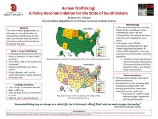 Human Trafficking:
A Policy Recommendation for the State of South Dakota
Breanna M. Helland
BA Candidate, Department of Criminal Justice & Political Science
Existing State Policy
• SDCL 22-49-1. Criminalizes sex and
labor trafficking
• SDCL 20-9-46. Access to civil action
in court
• SDCL 22-24A-15. Asset forfeiture
What Is Human Trafficking?
• Exploiting another person by force,
fraud, or coercion for sex or labor
purposes
• For a minor child, no force element
is required
• Women and children are often
victims
• Pimps (demand side) use the
victim while johns (supply side) are
the middle man
Abstract
This Honors thesis project seeks to
advocate for state-level policy to
combat human trafficking. It relies
upon quantitative data, qualitative
interviews, and anecdotal evidence
to achieve this goal.
Acknowledgements
Special Thanks to: Sandy McKeown for directing this thesis; Rich Braunstein and Jo Pasqualucci for serving on the committee; USD Council for Undergraduate Research and Creative Scholarship for their guidance and research
opportunities through Udiscover Summer Scholars Program; Center for Academic and Global Engagement for their resources and support
“Human trafficking may not always be a priority [in the US Attorney’s office]. That’s why we need stronger state policy.”
- SD US Attorney, Brendan Johnson
Methodology
1. Collected quantitative data through
Polaris Project and Shared Hope
International. Shows SD has
comparatively low national incidence
rate with worst ranking for state
policy
2. Interviewed state officials,
lawmakers, and legislators to gain
insight regarding importance of
human trafficking policy, resources,
and improvements needed to current
legislation
 Includes US Attorney Brendan
Johnson, US Rep. Kristi Noem,
SD Attorney General’s Office,
Rapid City Police, and Shared
Hope International
Recommendations
• Stronger state statutes allowing for
harsher sentences
• Remedies for victims, including Safe
Harbor laws and possibility for
vacating prostitution convictions
resulting from sex trafficking
 Incentives for victims would
help encourage cooperation
with law enforcement
State Policy
Map above shows strength of existing state policy. SD has lowest ranking as Tier 3.
Victim Policy
Map above shows existence of policy protecting victims.
SD has no policies as Tier 4.
Tier 2
Tier 3
Tier 4
Tier 1
RATING
RATING
Tier 1
Tier 2
Tier 3
Tier 4
 