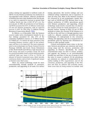 surface mining was upgraded to synthetic crude oil
(SCO). In situ bitumen production was marketed as
non-upgraded crude bitumen. AlbertaÕs production
of bitumen has more than doubled in the last decade
or so, and it is expected to increase to greater than
3 million barrels per day (>0.48 106
m3
) over the
next decade. In 2006, the production of raw bitumen
and SCO accounted for 62% of AlbertaÕs total crude
oil and raw bitumen production, with an expected
increase to 86% by 2016 (Fig. 1) (Alberta Energy
Resources Conservation Board, 2008).
In Alberta, as of December 2006, the bitumen
reserves under active development (mainly by sur-
face mining) accounted for only 12% of the
remaining established reserves at 21 billion barrels
(3.3 billion m3
). To unlock the huge potential of the
remaining bitumen resource, other in situ technol-
ogies will have to be improved. The most commonly
used in situ technologies are Steam Assisted Gravity
Drainage (SAGD) and Cyclic Steam Stimulation
(CSS). Both SAGD and CSS have high demands for
both energy and water to produce steam, the need
for good permeability (both vertical and horizontal),
relatively thick pay zones (>10 m or 32.8 ft), an
absence of barriers (cemented zones, thick, laterally
continuous shales), and an lack of signiﬁcant top/gas
or bottom water thief zones.
There are critical technology needs for more
environmentally friendly methods of extraction,
production, and upgrading of oil sands. For surface
mining operations, this involves tailings and con-
solidated tailings reclamation and re-vegetation of
open pit mine sites. Most of the bitumen resources
are extracted by in situ technologies, mainly ther-
mal, such as SAGD and CSS. Because there is sig-
niﬁcant production of GHGs (greenhouse gases)
with bitumen production and upgrading, critical
technology needs involve research into: (1) alterna-
tive sources of heat for steam generation (i.e., geo-
thermal, nuclear, burning of slag); (2) use of other
methods to reduce the viscosity of the bitumen so it
will ﬂow to the well bore or through pipelines more
easily (i.e., diluents, catalysts, microbial and nano-
technology); (3) underground in situ extraction,
reﬁning and upgrading; and (4) co-sequestration of
greenhouse gases by injection into abandoned res-
ervoirs or other geologic media.
Critical environmental issues relate to the bal-
ance between greenhouse gas emissions and water/
energy usage and the recovery, production and
upgrading of bitumen. Speciﬁcally, the critical
environmental issues are how to extract, produce,
and upgrade the bitumen in an environmentally
friendly way such that: (1) the use of energy to heat
the water to steam is reduced; (2) the greenhouse
gas emissions are reduced or compensated for by
carbon trading or CO2 sequestration; and (3) the
extraction, production, and upgrading of the bitu-
men and done by efﬁcient and economic means.
Some areas that are being worked on include: land
Figure 1. Alberta supply of crude oil and equivalent (from Alberta Energy and Utilities Board, 2007).
SCO refers to synthetic crude oil produced from bitumen.
American Association of Petroleum Geologists, Energy Minerals Division
 