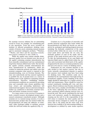 the uranium recovery industry has an outstanding
record in Texas, for example, for remediating past
in situ operations. Texas has never recorded an
incident of affected groundwater drinking water
outside of known areas containing natural uranium
and its associated radiogenic products, 226
Radium,
222
Radon, and others and the associated remedia-
tion projects conducted to date (Table 4).
While the aquifer may contain suitable drink-
ing-water quality over an extensive area, the area of
the aquifer containing uranium mineralization has
been naturally contaminated and was contaminated
long before humans drilled water wells. The fact that
the aquifer contains uranium mineralization has
been misunderstood by landowners, which has
resulted in numerous protests and added costs that
uranium companies must spend to respond to this
misunderstanding, even on frivolous lawsuits. The
state now understands and has enacted regulations
to prohibit the use of ground water as a source of
drinking water in the aquifer(s) containing uranium
mineralization. Therefore, establishing baseline
environmental conditions are essential for providing
clear and reasonable mine closure guidelines that
lease owners and surrounding landowners will
understand and support. Surveys and meteorological
studies are conducted to determine seasonal varia-
tions well before uranium recovery begins.
To a large extent, in situ recovery of uranium is
both a natural resource development project and a
natural contaminant remediation project. Although
uranium ore is a natural energy resource, it is also a
bacterial-waste product that was formed within the
bio-geochemical cell under the inﬂuence of reduc-
tants, either hydrogen sulﬁde or methane, present
within the roll-front within the aquifer(s) (Fig. 4).
Uranium ore is a by-product of anaerobic and
aerobic bacterial respiration that forms within the
bio-geochemical cell. Both rely heavily on, and are
driven by, geological and hydrogeological processes
including: the hydraulic conductivity of the sands
involved either within the ore zone or in the moni-
tored sands above and below the ore zone; the
hydraulic gradient of each of the sands; and the
porosity of the sands involved and of the ore-zone.
To this, the hydrochemistry of ore zone ﬂuids and
injection ﬂuids must be added (both within the ore
zone and at proximal and distal parts of the aquifer
designated by the state as a uranium production zone
and not to be used as a source of drinking water).
Exploration for new uranium deposits is not
only needed to fuel nuclear reactors, but also to
locate naturally contaminated deposits in aquifers
that unaware rural residents may have been using
for drinking water. This condition easily can be
identiﬁed by the rural landowner thorough testing of
groundwater supplies. Yearly sampling of the water
supply should be undertaken as a regular activity of
rural well maintenance. Water should be tested for
normal constituents including pH, iron, and man-
ganese. Rural residences may become alarmed when
their water turns a muddy red with ﬂakes of biomass
in the water, indicating that iron bacteria and the
often associated sulfate-reducing bacteria have in-
fected the well. This can be remediated by the local
water well contractor, usually by chlorinating and
cleaning out the well. It is the responsibility of the
well owner to maintain the water quality and the
man-made devices designed to extract the ground
water; that is, the pump and the water well. Iron
bacteria have nothing to do with uranium drilling or
development as claimed by some media reporters
Figure 3. Total employment in uranium production industry: 1993 through 2007. Source: Energy Infor-
mation Administration: Form EIA-851A and Form EIA-851Q, ‘‘Domestic Uranium Production Report’’.
Unconventional Energy Resources
 