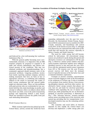 and believed by a few well-meaning but vociferous
landowners (Fig. 5).
With the general public becoming more envi-
ronmentally conscious, it is imperative that an ISR
uranium company be prepared to respond to all
spills and releases immediately and inform con-
cerned persons of the conditions. This may not
eliminate problems and misunderstandings, but a
community approach should minimize most of the
associated problems. Lingering problems involve
local media reporting uranium company activities
making statements that have no basis in fact or
appropriate reference, or combining and confusing
subjects in the article to encourage the reader to
draw certain conclusions that the general public
might not otherwise make. There are also problems
with paid activists who are credentialed in one aca-
demic ﬁeld but who claim knowledge in another and
attempt to inﬂuence others on subjects about which
they know very little, even to the point of practicing
geology and engineering without a state license
which was intended to protect the public from just
such misleading information.
World Uranium Reserves
While uranium exploration has picked up in the
United States, activity around the world has been
expanding substantially over the past few years.
Recently, the International Atomic Energy Associ-
ation (IAEA) announced reserves numbers for 2007.
Canada, Australia, and Kazakhstan still control
nearly 60% of the known reverses (Fig. 6), although
new discoveries are expected from other parts of the
world that will increase the reserves, especially in
Africa, Canada, and South America.
The need for viable energy fuel will become
critical by mid-century. All conventional energy
sources are predicted to peak during this period and
alternative resources are anticipated to ﬁll the gap
(Fig. 7). However, nuclear power utilities and asso-
ciated uranium exploration industry have sufﬁcient
identiﬁed reserves to last well past the year 2074.
Even with the anticipated nuclear power expansion
from 439 to 788 reactors over the next 30 years,
present reserves will likely meet the demand;
reserves typically increase as the fuel price rises and
as demand stimulates exploration.
Uranium in present economic concentrations
occurs on Earth ranging in rocks of the Precambrian
to the sediments of Tertiary age. It also is available
as by-products from nuclear devices, from process-
ing phosphate deposits, and from other sources. An
alternative future energy scenario that phases out
coal, fuel oil, and dams for electrical generation,
combined with expanding the use of nuclear and
natural gas, while postponing the use of alternative
methods of electrical generation, is illustrated in
Fig. 7. This ‘‘alternate universe’’ scenario includes
nuclear power providing most of the electricity with
natural gas providing fuel for transportation. Less-
developed countries may use the remaining carbon-
based fuels.
The economic and social fabric of America
depends on how rapidly the United States can
develop and implement a viable energy plan (see
Figure 5. Pit wall of uranium roll-front (geochemical cell) (after
Dickinson and Duval, 1977).
Figure 6. World Uranium reserves (Source: International
Atomic Energy Agency, http://www.iaea.org/).
American Association of Petroleum Geologists, Energy Minerals Division
 
