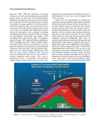 Kucewicz, 2007). With the declining oil and gas
resources, and with coal becoming an unacceptable
energy source on the basis of its socio-economic
limitations extending over the next 30 years, nuclear
power appears to be the only viable source of energy
to generate the large quantities of electrical power
that will be required. Also, as uranium reserves are
consumed in the early twenty-second century, there
is no reason to conclude that additional resources
will not be discovered. Also, recycling of uranium
(and plutonium) almost certainly will be re-instated
for development (Leventhal and Dolley, 1994;
Campbell, Wise, and Evensen, 2005; U.S. Depart-
ment of Energy, 2007; Campbell, Wise, and Rackley,
2007; Campbell and others, 2008; Campbell, Wise,
and King, 2008). The use of thorium as a fuel to
generate electricity also will play an increasing role
(Sorensen, 2006; and older, but still relevant infor-
mation in U.S. Atomic Energy Commission, 1969).
Over the past 10 years, helium-3 (aka 3
He) has
received considerable attention for its potential to
produce signiﬁcant fusion energy. 3
He, a gas, is
apparently present in substantial concentrations
trapped within certain minerals present in the lunar
regolith having accumulated after billions of years of
bombardment by the solar wind (Campbell and
others, in prep).
Lastly, it is not unreasonable to assume that
economic uranium (thorium and helium-3) deposits
will be discovered elsewhere in the solar system, i.e.,
on other planets, moons, or asteroids. The environ-
mental processes that form the younger types of
uranium mineralization (of Tertiary age) require the
presence of water, bacteria and associated enzymes,
and may not be present on many of these distant
bodies. However, water may be more pervasive than
originally assumed. Geologically older types of
uranium mineralization associated with igneous and
metamorphic rocks similar to deposits that occur in
Proterozoic gneiss and amphibolites (Christopher,
2007) and to the younger rocks in the United States
(Armbrustmacher and others, 1995), as well as the
well-known, developed uranium deposits in Canada
and northern Australia and those under develop-
ment in Africa, would be analogues for the types of
deposits that would be expected to occur elsewhere
in the solar system. Some early speculations about
uranium, thorium, and associated geochemistry have
Figure 7. An alternate universe estimate of energy usage. Modiﬁed after John D. Edwards, Department of Geological
Sciences, University of Colorado, Boulder.
Unconventional Energy Resources
 