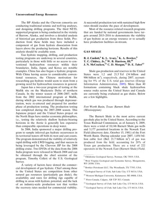 The BP Alaska and the Chevron consortia are
conducting traditional seismic and well log analyses,
and designing drilling programs. The third NETL
supported program is being conducted in the vicinity
of Barrow, Alaska, and involves a detailed analysis
of historical gas production from three ﬁelds. Pro-
duction from these ﬁelds may have included a
component of gas from hydrate dissociation from
layers above the producing horizons. Results of this
analysis should be available soon.
Gas hydrate mapping, drilling, and production
testing programs are underway in several countries,
particularly in those with little or no access to con-
ventional hydrocarbon resources within their
boundaries. India, Japan, and Korea are notable
examples. China has also begun a hydrate program.
With China having access to considerable conven-
tional resources, the Chinese motivation for
researching gas hydrate would seem to stem from a
growing need for hydrocarbon resources in general.
Japan has a two-year program of testing at the
Mallik site on the Mackenzie Delta of northern
Canada. In the winter season of 2006–2007, wells
from the 2002 international program at Mallik,
during which gas was produced through depressur-
ization, were re-entered and prepared for another
phase of production testing. The production testing
was completed during the 2007–2008 season. This
Japanese project and the United States project on
the North Slope have similar economic philosophies,
i.e., testing the relatively shallow hydrate-bearing
horizons in the Arctic is generally less expensive
than comparable operations in deep water.
In 2006, India sponsored a major drilling pro-
gram to sample inferred gas hydrate occurrences in
its territorial waters off both its west and east coasts.
The program demonstrated the viability of relatively
rapid drilling with LWD logging, and that success in
being leveraged by the Chevron JIP for the 2008
drilling cruise. Two DVDs of the data from the 2006
India program were released in March 2008 and can
be obtained through the chief scientist of the
program, Timothy Collett of the U.S. Geological
Survey.
A variety of factors have slowed the commer-
cial development of gas hydrate. Chief among these
in the United States are competition from other
natural gas resources (particularly gas shale), the
availability and rates for drilling rigs capable of
drilling in areas with hydrate potential, and the lack
of an industry-scale production test that veriﬁes
the recovery rates needed for commercial viability.
A successful production test with sustained high ﬂow
rates should escalate the pace of development.
Most of the resource-related research programs
that are funded by national governments have tar-
gets around 2015–2016 to demonstrate the viability
of gas hydrate as an energy resource or to actually
have production facilities on-stream.
GAS SHALE
B. J. Cardott,6
K. L. Avary,7
K. A. Bowker,8
T. C. Chidsey, Jr.,9
W. B. Harrison, III,10
J. N. McCracken,11
C. D. Morgan,12
D. E. Tabet13
Shale gas production and reserves in the United
States were 1.2 and 21.5 Tcf (34 billion and
906 billion m3
), respectively, during 2007, account-
ing for 9% of the U.S. total gas reserves (Energy
Information Administration, 2009). More than 40
formations containing black shale hydrocarbon
source rocks across the United States and Canada
are currently being evaluated as gas shales. Below
are a few highlights.
Fort Worth Basin, Texas: Barnett Shale
(Mississippian)
The Barnett Shale is the most active current
gas-shale play in the United States. According to the
Texas Railroad Commission, as of January 8, 2009,
there were a total of 10,146 Barnett Shale gas wells
and 5,177 permitted locations in the Newark East
Field (discovery date, October 15, 1981) of the Fort
Worth Basin. During calendar year 2007, 1,054 bil-
lion cubic feet (Bcf; 21.7 billion m3
) of gas was
produced from the ﬁeld, accounting for 20% of
Texas gas production. There are a total of 222
operators in the Newark East (Barnett Shale) Field.
6
Oklahoma Geological Survey, Norman, OK 73019, USA.
7
West Virginia Geological and Economic Survey, Morgantown,
WV 26508, USA.
8
Bowker Petroleum LLC, The Woodlands, TX 77393, USA.
9
Geological Survey of Utah, Salt Lake City, UT 84114, USA.
10
Western Michigan University, Kalamazoo, MI 49008, USA.
11
Petro-Canada, Calgary, AB T2P 3E3, Canada.
12
Geological Survey of Utah, Salt Lake City, UT 84114, USA.
13
Geological Survey of Utah, Salt Lake City, UT 84114, USA.
Unconventional Energy Resources
 