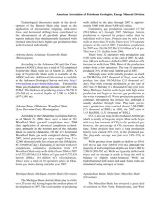 Technological discoveries made in the devel-
opment of the Barnett Shale play (such as the
application of microseismic mapping, slick-water
fracs, and horizontal drilling) have contributed to
the advancement of all gas-shale plays. Recent
reports indicate that simultaneously fractured wells
(termed simo-frac) have higher gas production than
wells fractured individually.
Arkoma Basin, Arkansas: Fayetteville Shale
(Mississippian)
According to the Arkansas Oil and Gas Com-
mission (AOGC), there are a total of 742 completed
Fayetteville Shale wells (as of March 21, 2008). A
map of Fayetteville Shale wells is available at the
AOGC web site. Additional information is available
at the Arkansas Geological Survey web site: http://
www.geology.ar.gov/home/index.htm. Fayetteville
Shale gas production during calendar year 2007 was
89 Bcf. The thickness of producing zones is 50–550 ft
(15–168 m) at vertical depths of 1,500 to 6,500 ft
(457–1,981 m).
Arkoma Basin, Oklahoma: Woodford Shale
(Late Devonian-Early Mississippian)
According to the Oklahoma Geological Survey,
as of March 21, 2008, there were a total of 381
Woodford Shale gas-well completions since 2004
(ﬁrst application of advanced completion technol-
ogy), primarily in the western part of the Arkoma
Basin in eastern Oklahoma. Of the 271 horizontal
Woodford Shale gas wells completed during 2005–
2007, initial potential gas rates ranged from 3 to
12,000 thousand cubic feet of gas per day (Mcfg/day;
85–339,800 m3
/day). Excluding 23 old well workover
completions, cumulative production from 279
Woodford Shale-only wells drilled from 2004 to 2007
is 63,752,439 Mcf (1.8 billion m3
) gas and 63,752,439
barrels (BBLs; 10.1 million m3
) oil/condensate.
There were a total of 30 operators active in Okla-
homa gas shales during calendar year 2007.
Michigan Basin, Michigan: Antrim Shale (Devonian)
The Michigan Basin Antrim Shale play is a little
over 20 years old, having begun the modern phase of
development in 1987. The total number of producing
wells drilled in the play through 2007 is approxi-
mately 9,600 with about 9,400 still online.
Cumulative gas production exceeded 2.5 Tcf
(70.8 billion m3
) through 2007. Michigan Antrim
production is reported by project rather than by
individual well or lease. Projects may be only a few
wells or more than 70 wells. There were 719 separate
projects at the end of 2007. Cumulative production
for 2007 was 136,104,267 Mcf (3.8 billion m3
) of gas.
That was a 3% decline from 2006.
There were 32 operators with production and
9,382 wells were online at the end of 2007. In addi-
tion, 340 new wells were drilled in 2007, which is a 4%
increase in wells from 2006. Most of the production
comes from a few operators. The top 10 operators
produced 78% of the total Antrim gas in 2007.
Although some wells initially produce as much
as 500 Mcf/day (14.2 thousand m3
/day), most wells
produce less than 100 Mcf/day (2.8 thousand m3
/
day). Play-wide average production at the end of
2007 was 39 Mcf/day (1.1 thousand m3
/day) per well.
Many Michigan Antrim wells begin with high water
production and begin to increase gas production as
the water is pumped off. Water production generally
continues throughout the project life, although it
usually declines through time. Play-wide gas-to-
water production ratio reached almost 3 Mcf/BBL
(2.3 thousand m3
/BBL) in 1998; the 2007 ratio is
1.45 Mcf/BBL (1.31 thousand m3
/BBL).
CO2 is also an issue in the produced Antrim gas
which is mostly of biogenic origin. Most wells begin
with very low amounts of CO2 in the produced gas;
however, the percentage of CO2 increases through
time. Some projects that have a long production
history now exceed 30% CO2 in the produced gas.
The play-wide average was just over 14% CO2 in
2007.
Wells produce from depths as shallow as 350 ft
(107 m) to just over 3,000 ft (914 m), although the
majority of well completion depths are from 1,000 to
2,500 ft (305–762 m). Wells are typically drilled with
water and an attempt is made to keep the well in
balance or slightly under-balanced. Wells are
hydrofractured with water and sand. Some wells are
stimulated using nitrogen or foam.
Appalachian Basin, Multi-State: Marcellus Shale
(Devonian)
The Marcellus Shale has attracted a great deal
of attention in New York, Pennsylvania, and West
American Association of Petroleum Geologists, Energy Minerals Division
 