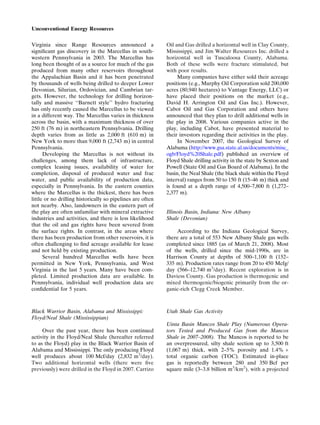 Virginia since Range Resources announced a
signiﬁcant gas discovery in the Marcellus in south-
western Pennsylvania in 2003. The Marcellus has
long been thought of as a source for much of the gas
produced from many other reservoirs throughout
the Appalachian Basin and it has been penetrated
by thousands of wells being drilled to deeper Lower
Devonian, Silurian, Ordovician, and Cambrian tar-
gets. However, the technology for drilling horizon-
tally and massive ‘‘Barnett style’’ hydro fracturing
has only recently caused the Marcellus to be viewed
in a different way. The Marcellus varies in thickness
across the basin, with a maximum thickness of over
250 ft (76 m) in northeastern Pennsylvania. Drilling
depth varies from as little as 2,000 ft (610 m) in
New York to more than 9,000 ft (2,743 m) in central
Pennsylvania.
Developing the Marcellus is not without its
challenges, among them lack of infrastructure,
complex leasing issues, availability of water for
completion, disposal of produced water and frac
water, and public availability of production data,
especially in Pennsylvania. In the eastern counties
where the Marcellus is the thickest, there has been
little or no drilling historically so pipelines are often
not nearby. Also, landowners in the eastern part of
the play are often unfamiliar with mineral extractive
industries and activities, and there is less likelihood
that the oil and gas rights have been severed from
the surface rights. In contrast, in the areas where
there has been production from other reservoirs, it is
often challenging to ﬁnd acreage available for lease
and not held by existing production.
Several hundred Marcellus wells have been
permitted in New York, Pennsylvania, and West
Virginia in the last 5 years. Many have been com-
pleted. Limited production data are available. In
Pennsylvania, individual well production data are
conﬁdential for 5 years.
Black Warrior Basin, Alabama and Mississippi:
Floyd/Neal Shale (Mississippian)
Over the past year, there has been continued
activity in the Floyd/Neal Shale (hereafter referred
to as the Floyd) play in the Black Warrior Basin of
Alabama and Mississippi. The only producing Floyd
well produces about 100 Mcf/day (2,832 m3
/day).
Two additional horizontal wells (there were ﬁve
previously) were drilled in the Floyd in 2007. Carrizo
Oil and Gas drilled a horizontal well in Clay County,
Mississippi, and Jim Walter Resources Inc. drilled a
horizontal well in Tuscaloosa County, Alabama.
Both of these wells were fracture stimulated, but
with poor results.
Many companies have either sold their acreage
positions (e.g., Murphy Oil Corporation sold 200,000
acres (80,940 hectares) to Vantage Energy, LLC) or
have placed their positions on the market (e.g.,
David H. Arrington Oil and Gas Inc.). However,
Cabot Oil and Gas Corporation and others have
announced that they plan to drill additional wells in
the play in 2008. Various companies active in the
play, including Cabot, have presented material to
their investors regarding their activities in the play.
In November 2007, the Geological Survey of
Alabama (http://www.gsa.state.al.us/documents/misc_
ogb/Floyd%20Shale.pdf) published an overview of
Floyd Shale drilling activity in the state by Sexton and
Powell (State Oil and Gas Board of Alabama). In the
basin, the Neal Shale (the black shale within the Floyd
interval) ranges from 50 to 150 ft (15–46 m) thick and
is found at a depth range of 4,500–7,800 ft (1,272–
2,377 m).
Illinois Basin, Indiana: New Albany
Shale (Devonian)
According to the Indiana Geological Survey,
there are a total of 553 New Albany Shale gas wells
completed since 1885 (as of March 21, 2008). Most
of the wells, drilled since the mid-1990s, are in
Harrison County at depths of 500–1,100 ft (152–
335 m). Production rates range from 20 to 450 Mcfg/
day (566–12,740 m3
/day). Recent exploration is in
Daviess County. Gas production is thermogenic and
mixed thermogenic/biogenic primarily from the or-
ganic-rich Clegg Creek Member.
Utah Shale Gas Activity
Uinta Basin Mancos Shale Play (Numerous Opera-
tors Tested and Produced Gas from the Mancos
Shale in 2007–2008). The Mancos is reported to be
an overpressured, silty shale section up to 3,500 ft
(1,067 m) thick, with 2–5% porosity and 1.4% +
total organic carbon (TOC). Estimated in-place
gas is reportedly between 280 and 350 Bcf per
square mile (3–3.8 billion m3
/km2
), with a projected
Unconventional Energy Resources
 