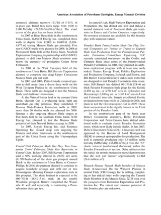 estimated ultimate recovery (EUR) of 5–15% of
in-place gas. Initial ﬂow rates range from 1,000 to
2,000 Mcf/day (28,320–56,630 m3
/day). The exact
extent of the play has not been deﬁned.
In 2007 at River Bend ﬁeld in the southwestern
Uinta Basin, GASCO Energy Inc. completed three
wells at depths from 12,000 to 16,000 ft (3,658–
4,877 m) testing Mancos Shale gas potential. Five
new GASCO wells were planned for 2008. In 2008 at
Monument Butte ﬁeld of the Uinta Basin, Newﬁeld
Exploration Company, in partnership with GASCO,
planned to drill two Mancos Shale reservoir tests
below the currently oil productive Green River
Formation.
In 2008 at the West Tavaputs ﬁeld of the
southwestern Uinta Basin, Bill Barrett Corporation
planned to complete one deep Upper Cretaceous
Mancos Shale gas test well.
In 2007 and 2008, Petro-Canada received per-
mits to drill more than a dozen deep wells on the
West Tavaputs Plateau in the southwestern Uinta
Basin. These wells are designed to test the Mancos
Shale and shallower formations.
At the Natural Buttes ﬁeld in the eastern Uinta
Basin, Questar Gas is evaluating deep, tight gas
sand/shale gas play potential. They completed 17
Mancos Shale/Dakota Formation wells in 2007;
more than 30 similar wells are planned for 2008.
Questar is also targeting Mancos Shale targets at
Flat Rock ﬁeld in the southern Uinta Basin. XTO
Energy Inc. planned to test the Mancos Shale
potential of their Natural Buttes acreage in 2008.
In 2007, Royale Energy Inc. and Retamco
Operating Inc. staked deep tests targeting the
Mancos and other formations in the southeastern
part of the Uinta Basin along the Uncompahgre
Uplift.
Central Utah Paleozoic Shale Gas Play: Two Com-
panies Tested Paleozoic Shale Gas Reservoirs in
Central Utah. In late 2007, Bill Barrett Corporation
sold a 50% working interest in 29,531 net acres
(11,950 hectares) of the shale gas prospect named
Hook in the southwestern Uinta Basin to Conoco-
Phillips. In 2008, the partners planned to continue to
acquire leasehold acreage and drill one or two
Mississippian Manning Canyon exploration tests in
this prospect. The shale horizon is expected to be
600–700 ft (183–213 m) thick. At the nearby
Woodside prospect, Barrett completed the Wood-
side #1 well and reportedly is conducting a Penn-
sylvanian shale gas test.
In central Utah, Shell Western Exploration and
Production, Inc. has drilled one well and staked a
second rumored test of Paleozoic shale gas reser-
voirs in Emery and Carbon Counties, respectively.
No resource estimates are available for this frontier
play with unknown extent.
Paradox Basin Pennsylvanian Shale Gas Play: Sev-
eral Companies are Testing or Trying to Expand
Shale Gas Production from the Pennsylvanian Par-
adox Formation. CrownQuest Operating, LLC
recently conducted workovers on the Gothic and
Chimney Rock shale zones of the Pennsylvanian
Paradox Formation. In 2008, they planned an ambi-
tious exploration program with at least nine wells
staked. Baytex Energy Trust, Fidelity Exploration
and Production Company, Babcock and Brown, and
Bill Barrett Corporation have staked new wells that
are designed to test Paradox Formation shale reser-
voirs. Bill Barrett has deﬁned 80–150 ft (24–46 m)
thick Paradox Formation shale plays for the Gothic
(1,850 sq. mi., or 4,791 km2
area in Colorado) and
Hovenweep (1,300 sq. mi., or 3,367 km2
area in Utah
and Colorado) intervals. Barrett established Gothic
production from three wells in Colorado in 2008, and
plans to test the Hovenweep in Utah in 2009. These
shale intervals tend to be slightly thinner in the Utah
portion of the Paradox Basin.
In the northwestern part of the basin near
DeltaÕs Greentown discovery, Delta Petroleum
Corporation and Petro-Canada have staked addi-
tional wells to evaluate clastic Paradox Formation
zones, which most likely include shales. In late 2007,
DeltaÕs Greentown Federal 28–11 discovery well was
approved by the Bureau of Land Management
(BLM) to connect up to pipeline for production. The
well is currently producing over 1.5 million cubic
feet/day (MMcf/day) (42,480 m3
/day) from the ‘‘O’’
clastic interval (undisclosed thickness) within the
Paradox Formation salt section. Delta estimates that
the initial six-month production trend demonstrates
that the well will recover approximately 2.0 Bcf
(56.6 million m3
).
Wasatch Plateau Tununk Shale Member of Mancos
Shale (Cretaceous). On the Wasatch Plateau in
central Utah, XTO Energy Inc. is drilling, complet-
ing or has staked three wells targeting the Tununk
Shale Member of the Mancos Shale. XTO took over
the prospects from Dominion Exploration and Pro-
duction Inc. The extent and resource potential of
this frontier play are unknown.
American Association of Petroleum Geologists, Energy Minerals Division
 