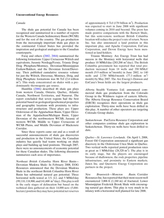 Canada
The shale gas potential for Canada has been
recognized and summarized in a number of reports
for the Western Canada Sedimentary Basin (WCSB)
and for the rest of the country. The gas production
from the increasingly important shale gas plays in
the continental United States has provided the
inspiration and geological analogies to the Canadian
counterparts.
Faraj and others (2002, 2004) summarized the
following formations: Upper Cretaceous Wilrich and
equivalents, Jurassic Nordegg/Fernie, Triassic Doig/
Doig Phosphate/Montney, Devonian/Mississippian
Exshaw/Bakken, and the Devonian Ireton/Duver-
nay. Their published cumulative resource volume
for just the Wilrich, Duvernay, Montney, Doig, and
Doig Phosphate formations was 86 Tcf (2.4 trillion
m3
). This study concentrated on shales with a pre-
dominantly thermogenic gas source.
Hamblin (2006) described 46 shale gas plays
from western Canada, Ontario, Quebec, Atlantic
Canada, Northwest Territories, and Nunavut. The
report concluded that seven regions had the best
potential based on geological/geochemical properties
and geographic locations with proximity to infra-
structure and production. These plays are: Upper
Ordovician of the Appalachian Basin, Upper Devo-
nian of the Appalachian/Michigan Basin, Upper
Devonian of the northwestern WCSB, Jurassic of
western WCSB, Middle to Upper Cretaceous of
WCSB Plains, and Middle Devonian of Mackenzie
Corridor.
Since these reports came out and as a result of
successful announcements of shale gas discoveries
and production in the United States, the Canadian
industry has quietly had teams working on shale
plays and building up land positions. Through 2007,
there were no announcements of economic potential
for these Canadian shales. The following discussion
summarizes each area of importance.
Northeast British Columbia. Horn River Basin—
Devonian Muskwa Shale: In February 2008, EOG
Resources announced that the Devonian Muskwa
Shale in the northeast British Columbia Horn River
Basin has substantial natural gas potential. Three
horizontal wells tested at 3.5, 4.2, and 5 MMcf/day
(99,110, 118,900, and 141,600 m3
/day).Thisplay is still
in the early stages of delineation but based on the
technical data gathered on their 14,000-acre (5,666-
hectare) position they may have potential net reserves
of approximately 6 Tcf (170 billion m3
). Production
was expected to start in June 2008 with signiﬁcant
volumes coming in 2010 and beyond. The press has
made positive comparisons with the Barnett Shale,
but this semi-remote northeast British Columbia
location will reduce the projectÕs rate of return. Nexen
Inc. has also announced a land position in this
important play, and Apache Corporation, EnCana
Corporation, and Devon Energy have been men-
tioned as land holders.
Triassic Montney: Arc Energy Trust has had
success in the Montney with horizontal wells that
produce 10 MMcf/day (283,200 m3
/day). The British
Columbia government has reported that total pro-
duction increased from 18 wells and 350 MMcf/
month (9.9 million m3
/month) in June 2002, to 140
wells and 2,730 MMcf/month (77.3 million m3
/
month) by May 2007. The Arc EnergyÕs Dawson and
EnCanaÕs Swan ﬁelds are the largest producers.
Alberta. Stealth Ventures Ltd. announced com-
mercial shale gas production from the Colorado
Group in the Wildmere region of eastern Alberta.
The Alberta Energy Resource Conservation Board
(ERCB) recognizes their operations as shale gas
exploitation. Thirty-nine wells have been drilled in
this play. A number of other operators are targeting
Colorado Group shales.
Saskatchewan. PanTerra Resource Corporation and
other companies continue shale gas exploration in
Saskatchewan. Thirty-six wells have been drilled to
date.
Quebec—St. Lawrence Lowlands. On April 1, 2008,
Forest Oil Corporation announced a signiﬁcant gas
discovery in the Ordovician Utica Shale in Quebec.
Two vertical wells reported posted production rates
as great as 1 MMcf/day (28,320 m3
). The play is in
its early stage, but the players are encouraged
because of shallowness, the rock properties, pipeline
infrastructure, and proximity to Eastern markets.
Junex Inc. and Questerre Energy Corporation are
partners in the project.
New Brunswick—Moncton Basin. Corridor
Resources Inc. has reported that their most recentwell
encountered 3,806 ft (1,160 m) of fractured, Lower
Mississippian Frederick Brook Shale with encourag-
ing natural gas shows. This play is very much in its
infancy with a horizontal well planned for late 2008.
Unconventional Energy Resources
 