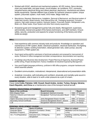 Worked with HVAC, electrical and mechanical systems, AC-DC motors, Servo devices,
chain and metal belts, and gear boxes, circuit breaker, air conditions, PLC, connector,
industrial factory electrical wiring and others electrical, electronics, mechanical and others
facility equipments. Operate different type of tester for hydraulic pressure system, torque
system, pneumatic system, multi meter, AVO meter, Mega meter etc.
Manufacture, Repaired, Maintenance, Installation, Removal of Mechanical and Electrical system of
Cattle feed industry, Break Industry, Auto/ Manual Rice mill, Packaging equipment, Conveyor
systems, High water pressure systems, Hydraulic System, Pneumatic System, Refrigeration units,
Boiler unit, Water heater, Dryer System and other food industry equipments.
Answered guest and management queries fully and clearly. Management, supervises,
administrates, trained and guided of the factory technicians, and staff members. Ensure
safety, security, production and aspects for proper functioning of the factory and other
duties as assign.
SKILL
Vast experience with common industry tools and products. Knowledge on operation and
maintenance of VRF system, Boiler, Electrical substation, electrical distribution, fire-fighting
& detection system, building Automation, diesel generator sets, water pumps, security
equipment`s, PABX system etc
Good report writing skill for submission of technical evaluation and proposal for improvement of
works. Proficient in office management and letter correspondence, documentation and reporting.
Knowledge about Business Idea development, Project Planning & Organizing, Business/Project
profile writing, Project development, Factory Installation & Industrial Engineering Management.
Very good English language proficiency, proficient in MS office programs, computer hardware and
others essential software.
Excellent communication, motivational, interpersonal, observational and presentation skills.
Analytical, innovative, self-motivating and confident, physically and mentally quite sound in
every situation, able to lead or to work under pressure as a part of a team.
COUNTRY VISITED:
I have visited India, Pakistan, UAE, Kuwait, Saudi Arabia, Jordan, Turkey, Hungry, Ukraine,
Czech Republic, and China as a maintenance crew of the transport tactical aircraft.
GENERAL EDUCATIONAL ATTAINMENT:
Name of the certificate Board/ University Result
BSS (Degree Pass) Bangladesh National University 1998 3rd
Division
Diploma in Electric and Instrument
technology
Bangladesh Technical education Board 1996 1st
Division
Higher Secondary School Certificate (Arts) Bangladesh Board- Kumilla 1995 2nd
Division
Secondary School Certificate (Science) Bangladesh Board- Jessore 1992 1st
Division
LLB Bangladesh National University 2013 On Study
PERSONAL DEVELOPMENT COURSE:
Name of course Name of Institute Year Major on subject
Graduate (Basic
Meditation Program)
Quantum Foundation, Dhaka,
Bangladesh
2012 Meditation and the Science of
Living
I E L T S (Preparatory) Executive Care, Chittagong,
Bangladesh
2010 Speaking, Listening, Reading
& Writing
 