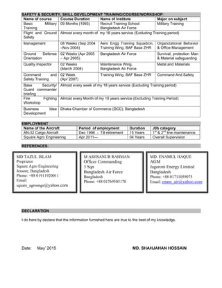 SAFETY & SECURITY, SKILL DEVELOPMENT TRAINING/COURSE/WORKSHOP:
Name of course Course Duration Name of Institute Major on subject
Basic Military
Training
09 Months (1993) Recruit Training School
Bangladesh Air Force
Military Training
Flight and Ground
Safety
Almost every month of my 18 years service (Excluding Training period)
Management 08 Weeks (Sep 2004
–Nov 2004)
Aero Engg Training Squadron,
Training Wing, BAF Base ZHR
Organizational Behavior
& Office Management
Ground Defense
Orientation
02 Weeks (Apr 2005
– Apr 2005)
Bangladesh Air Force Survival, protection Man
& Material safeguarding
Quality Inspector 02 Weeks
(March 2008)
Maintenance Wing,
Bangladesh Air Force
Metal and Materials
Command and
Safety Training
02 Week
(Apr`2007)
Training Wing, BAF Base ZHR Command And Safety
Base Security/
Guard commander
briefing
Almost every week of my 18 years service (Excluding Training period)
Fire Fighting
Workshop
Almost every Month of my 18 years service (Excluding Training Period)
Business Idea
Development
Dhaka Chamber of Commerce (DCC), Bangladesh
EMPLOYMENT
Name of the Aircraft Period of employment Duration J0b category
AN-32 Cargo Aircraft Dec 1996 - Till retirement 15 Years 1st
& 2nd
line maintenance
Square Agro Engineering Apr 2011--- 04 Years Overall Supervision
REFERENCES:
DECLARATION
I do here by declare that the information furnished here are true to the best of my knowledge.
Date: May’ 2015 MD. SHAHJAHAN HOSSAIN
MD. ENAMUL HAQUE
AGM
Jagoroni Energy Limited
Bangladesh
Phone: +88 01711059075
Email: enam_air@yahoo.com
M ASHSANUR RAHMAN
Officer Commanding
3 Sqn
Bangladesh Air Force
Bangladesh
Phone: +88 01769505170
MD TAZUL ISLAM
Proprietor
Square Agro Engineering
Jessore, Bangladesh
Phone: +88 01911920011
Email:
square_agroenge@yahoo.com
 