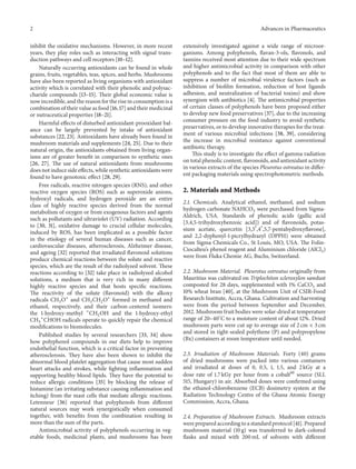 2 Advances in Pharmaceutics
inhibit the oxidative mechanisms. However, in more recent
years, they play roles such as interacting with signal trans-
duction pathways and cell receptors [10–12].
Naturally occurring antioxidants can be found in whole
grains, fruits, vegetables, teas, spices, and herbs. Mushrooms
have also been reported as living organisms with antioxidant
activity which is correlated with their phenolic and polysac-
charide compounds [13–15]. Their global economic value is
now incredible, and the reason for the rise in consumption is a
combination of their value as food [16, 17] and their medicinal
or nutraceutical properties [18–21].
Harmful effects of disturbed antioxidant-prooxidant bal-
ance can be largely prevented by intake of antioxidant
substances [22, 23]. Antioxidants have already been found in
mushroom materials and supplements [24, 25]. Due to their
natural origin, the antioxidants obtained from living organ-
isms are of greater benefit in comparison to synthetic ones
[26, 27]. The use of natural antioxidants from mushrooms
does not induce side effects, while synthetic antioxidants were
found to have genotoxic effect [28, 29].
Free radicals, reactive nitrogen species (RNS), and other
reactive oxygen species (ROS) such as superoxide anions,
hydroxyl radicals, and hydrogen peroxide are an entire
class of highly reactive species derived from the normal
metabolism of oxygen or from exogenous factors and agents
such as pollutants and ultraviolet (UV) radiation. According
to [30, 31], oxidative damage to crucial cellular molecules,
induced by ROS, has been implicated as a possible factor
in the etiology of several human diseases such as cancer,
cardiovascular diseases, atherosclerosis, Alzheimer disease,
and ageing [32] reported that irradiated flavonoid solutions
produce chemical reactions between the solute and reactive
species, which are the result of the radiolyzed solvent. These
reactions according to [32] take place in radiolyzed alcohol
solutions, a medium that is very rich in many different
highly reactive species and that hosts specific reactions.
The reactivity of the solute (flavonoid) with the alkoxy
radicals CH3O∗
and CH3CH2O∗
formed in methanol and
ethanol, respectively, and their carbon-centered isomers:
the 1-hydroxy-methyl ∗
CH2OH and the 1-hydroxy-ethyl
CH3
∗
CHOH radicals operate to quickly repair the chemical
modifications to biomolecules.
Published studies by several researchers [33, 34] show
how polyphenol compounds in our diets help to improve
endothelial function, which is a critical factor in preventing
atherosclerosis. They have also been shown to inhibit the
abnormal blood platelet aggregation that cause most sudden
heart attacks and strokes, while fighting inflammation and
supporting healthy blood lipids. They have the potential to
reduce allergic conditions [35] by blocking the release of
histamine (an irritating substance causing inflammation and
itching) from the mast cells that mediate allergic reactions.
Letenneur [36] reported that polyphenols from different
natural sources may work synergistically when consumed
together, with benefits from the combination resulting in
more than the sum of the parts.
Antimicrobial activity of polyphenols occurring in veg-
etable foods, medicinal plants, and mushrooms has been
extensively investigated against a wide range of microor-
ganisms. Among polyphenols, flavan-3-ols, flavonols, and
tannins received most attention due to their wide spectrum
and higher antimicrobial activity in comparison with other
polyphenols and to the fact that most of them are able to
suppress a number of microbial virulence factors (such as
inhibition of biofilm formation, reduction of host ligands
adhesion, and neutralization of bacterial toxins) and show
synergism with antibiotics [4]. The antimicrobial properties
of certain classes of polyphenols have been proposed either
to develop new food preservatives [37], due to the increasing
consumer pressure on the food industry to avoid synthetic
preservatives, or to develop innovative therapies for the treat-
ment of various microbial infections [38, 39], considering
the increase in microbial resistance against conventional
antibiotic therapy.
This study is to investigate the effect of gamma radiation
on total phenolic content, flavonoids, and antioxidant activity
in various extracts of the species Pleurotus ostreatus in differ-
ent packaging materials using spectrophotometric methods.
2. Materials and Methods
2.1. Chemicals. Analytical ethanol, methanol, and sodium
hydrogen carbonate NAHCO3 were purchased from Sigma-
Aldrich, USA. Standards of phenolic acids (gallic acid
[3,4,5-trihydroxybenzoic acid]) and of flavonoids, potas-
sium acetate, quercetin [3,3󸀠
,4󸀠
,5,7-pentahydroxyflavone],
and 2,2-dyphenyl-1-picrylhydrazyl (DPPH) were obtained
from Sigma Chemicals Co., St Louis, MO, USA. The Folin-
Ciocalteu’s phenol reagent and Aluminium chloride (AlCl3)
were from Fluka Chemie AG, Buchs, Switzerland.
2.2. Mushroom Material. Pleurotus ostreatus originally from
Mauritius was cultivated on Triplochiton scleroxylon sawdust
composted for 28 days, supplemented with 1% CaCO3 and
10% wheat bran [40], at the Mushroom Unit of CSIR-Food
Research Institute, Accra, Ghana. Cultivation and harvesting
were from the period between September and December,
2012. Mushroom fruit bodies were solar-dried at temperature
range of 20–40∘
C to a moisture content of about 12%. Dried
mushroom parts were cut up to average size of 2 cm × 3 cm
and stored in tight-sealed polythene (P) and polypropylene
(Bx) containers at room temperature until needed.
2.3. Irradiation of Mushroom Materials. Forty (40) grams
of dried mushrooms were packed into various containers
and irradiated at doses of 0, 0.5, 1, 1.5, and 2 kGy at a
dose rate of 1.7 kGy per hour from a cobalt60
source (SLL
515, Hungary) in air. Absorbed doses were confirmed using
the ethanol-chlorobenzene (ECB) dosimetry system at the
Radiation Technology Centre of the Ghana Atomic Energy
Commission, Accra, Ghana.
2.4. Preparation of Mushroom Extracts. Mushroom extracts
were prepared according to a standard protocol [41]. Prepared
mushroom material (10 g) was transferred to dark-colored
flasks and mixed with 200 mL of solvents with different
 