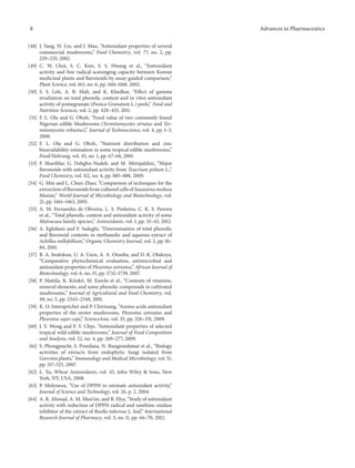 8 Advances in Pharmaceutics
[48] J. Yang, H. Lin, and J. Mau, “Antioxidant properties of several
commercial mushrooms,” Food Chemistry, vol. 77, no. 2, pp.
229–235, 2002.
[49] C. W. Choi, S. C. Kim, S. S. Hwang et al., “Antioxidant
activity and free radical scavenging capacity between Korean
medicinal plants and flavonoids by assay-guided comparison,”
Plant Science, vol. 163, no. 6, pp. 1161–1168, 2002.
[50] S. S. Lele, A. B. Mali, and K. Khedkar, “Effect of gamma
irradiation on total phenolic content and in vitro antioxidant
activity of pomegranate (Punica Granatum L.) peels,” Food and
Nutrition Sciences, vol. 2, pp. 428–433, 2011.
[51] F. L. Ola and G. Oboh, “Food value of two commonly found
Nigerian edible Mushrooms (Termitomycetes striatus and Ter-
mitomycetes robustus),” Journal of Technoscience, vol. 4, pp. 1–3,
2000.
[52] F. L. Ola and G. Oboh, “Nutrient distribution and zinc
bioavailability estimation in some tropical edible mushrooms,”
Food/Nahrung, vol. 45, no. 1, pp. 67–68, 2001.
[53] F. Sharififar, G. Dehghn-Nudeh, and M. Mirtajaldini, “Major
flavonoids with antioxidant activity from Teucrium polium L.,”
Food Chemistry, vol. 112, no. 4, pp. 885–888, 2009.
[54] G. Min and L. Chun-Zhao, “Comparison of techniques for the
extraction of flavonoids from cultured cells of Saussurea medusa
Maxim,” World Journal of Microbiology and Biotechnology, vol.
21, pp. 1461–1463, 2005.
[55] A. M. Fernandes de Oliveira, L. S. Pinheiro, C. K. S. Pereira
et al., “Total phenolic content and antioxidant activity of some
Malvacaea family species,” Antioxidants, vol. 1, pp. 33–43, 2012.
[56] A. Eghdami and F. Sadeghi, “Determination of total phenolic
and flavonoid contents in methanolic and aqueous extract of
Achillea millefollium,” Organic Chemistry Journal, vol. 2, pp. 81–
84, 2010.
[57] B. A. Iwalokun, U. A. Usen, A. A. Otunba, and D. K. Olukoya,
“Comparative phytochemical evaluation, antimicrobial and
antioxidant properties of Pleurotus ostreatus,” African Journal of
Biotechnology, vol. 6, no. 15, pp. 1732–1739, 2007.
[58] P. Mattila, K. K¨onk¨o, M. Eurola et al., “Contents of vitamins,
mineral elements, and some phenolic compounds in cultivated
mushrooms,” Journal of Agricultural and Food Chemistry, vol.
49, no. 5, pp. 2343–2348, 2001.
[59] K. O. Interaprichet and P. Chirinang, “Amino acids antioxidant
properties of the oyster mushrooms, Pleurotus ostreatus and
Pleurotus sajor-caju,” ScienceAsia, vol. 35, pp. 326–331, 2009.
[60] J. Y. Wong and F. Y. Chye, “Antioxidant properties of selected
tropical wild edible mushrooms,” Journal of Food Composition
and Analysis, vol. 22, no. 4, pp. 269–277, 2009.
[61] S. Phongpaicht, S. Preedana, N. Rungiondamai et al., “Biology
activities of extracts from endophytic fungi isolated from
Garcinia plants,” Immunology and Medical Microbiology, vol. 51,
pp. 517–525, 2007.
[62] L. Yu, Wheat Antioxidants, vol. 45, John Wiley & Sons, New
York, NY, USA, 2008.
[63] P. Molyneux, “Use of DPPH to estimate antioxidant activity,”
Journal of Science and Technology, vol. 26, p. 2, 2004.
[64] A. R. Ahmad, A. M. Mun’im, and B. Elya, “Study of antioxidant
activity with reduction of DPPH radical and xanthine oxidase
inhibitor of the extract of Ruella tuberosa L. leaf,” International
Research Journal of Pharmacy, vol. 3, no. 11, pp. 66–70, 2012.
 