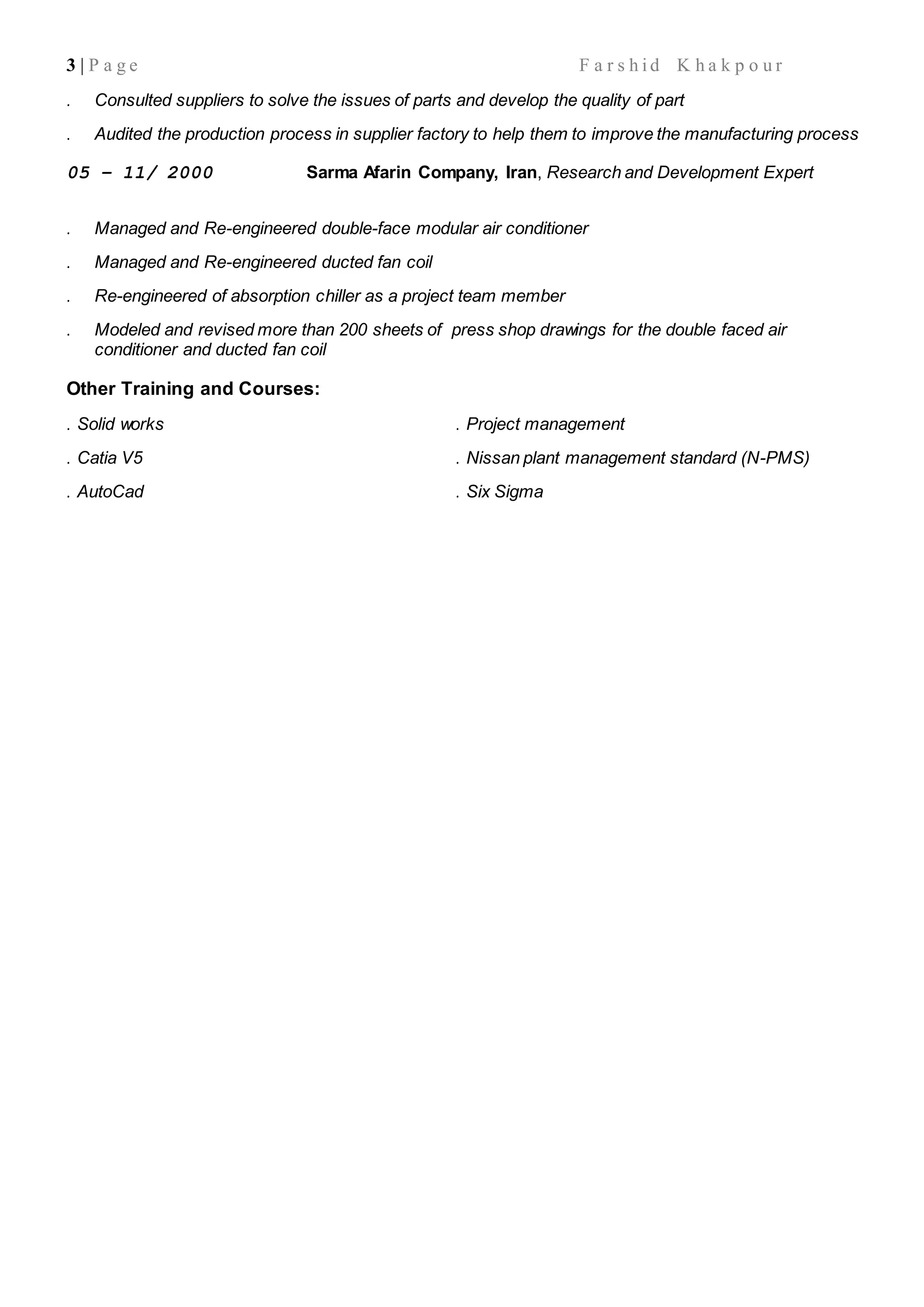 3 | P a g e F a r s h i d K h a k p o u r
. Consulted suppliers to solve the issues of parts and develop the quality of part
. Audited the production process in supplier factory to help them to improve the manufacturing process
05 – 11/ 2000 Sarma Afarin Company, Iran, Research and Development Expert
. Managed and Re-engineered double-face modular air conditioner
. Managed and Re-engineered ducted fan coil
. Re-engineered of absorption chiller as a project team member
. Modeled and revised more than 200 sheets of press shop drawings for the double faced air
conditioner and ducted fan coil
Other Training and Courses:
. Solid works
. Catia V5
. AutoCad
. Project management
. Nissan plant management standard (N-PMS)
. Six Sigma
 