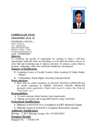 CURRICULAM VITAE
MUHAMMED ANAS. M
MUDHEERI ( HOUSE )
POST : VELLILA
VIA : MANKADA
MALAPPURAM (DIST)
KERALA,INDIA C 679324
E-mail:anasmts64@gmail.com
Mobile: +917025721414
Objective
To contribute the growth of organization by working in where I will have
opportunities build and refine my knowledge to work hard and achieve success in
every field and everlasting urge to improve and learn. To pursue a career which is
dynamic, challenging offers term satisfaction intellectual development.
Summary of Qualifications
? Foundation Course in Travel& Tourism, Akbar Academy Of Airline Studies
C Manjeri
? +2 [Humanities] Kerala Higher Secondary Education Board
Work experience
? More than six month experience in ALFAAZ TRAVELS MONGAM and
six month experience in AKBAR TRAVELS ONLINE MONGAM
(passport online application, Flight ticket issued in online, Bus Ticket &
Train Ticket etc.)
Responsibilities
? To meet corporate clients business travel requirements
? Making reservations and issuing BSP ticket by using GALILEO
Professional Qualifications
? Diploma in IATA/UFTAA Foundation & EBT Montreal Canada
? Diploma course in GALILEO ( Computer Reservation system)
Additional Qualifications
Driving C L M V Driving License No. 53/1045/2015
Passport Details
Passport No : N1961159
 