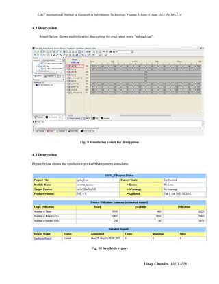 IJRIT International Journal of Research in Information Technology, Volume 3, Issue 6, June 2015, Pg.148-159
Vinay Chandra, IJRIT-158
4.3 Decryption
Result below shows multiplicative decrypting the encrypted word “sahyadrian”.
Fig. 9 Simulation result for decryption
4.3 Decryption
Figure below shows the synthesis report of Montgomery transform.
Fig. 10 Synthesis report
 