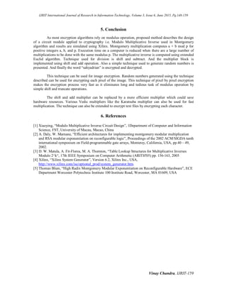 IJRIT International Journal of Research in Information Technology, Volume 3, Issue 6, June 2015, Pg.148-159
Vinay Chandra, IJRIT-159
5. Conclusion
As most encryption algorithms rely on modulus operation, proposed method describes the design
of a circuit module applied to cryptography i.e. Modulo Multiplicative Inverse used in Montgomery
algorithm and results are simulated using Xilinx. Montgomery multiplication computes a × b mod p for
positive integers a, b, and p. Execution time on a computer is reduced when there are a large number of
multiplications to be done with the same modulus p. The multiplicative inverse is computed using extended
Euclid algorithm. Technique used for division is shift and subtract. And the multiplier block is
implemented using shift and add operation. Also a simple technique used to generate random numbers is
presented. And finally the word “sahyadrian” is encrypted and decrypted.
This technique can be used for image encryption. Random numbers generated using the technique
described can be used for encrypting each pixel of the image. This technique of pixel by pixel encryption
makes the encryption process very fast as it eliminates long and tedious task of modulus operation by
simple shift and truncate operations.
The shift and add multiplier can be replaced by a more efficient multiplier which could save
hardware resources. Various Vedic multipliers like the Karatsuba multiplier can also be used for fast
multiplication. The technique can also be extended to encrypt text files by encrypting each character.
6. References
[1] Xiaoying, “Modulo Multiplicative Inverse Circuit Design”, 1Department of Computer and Information
Science, FST, University of Macau, Macao, China
[2] A. Daly, W. Marnane, “Efficient architectures for implementing montgomery modular multiplication
and RSA modular exponentiation on reconfigurable logic”, Proceedings of the 2002 ACM/SIGDA tenth
international symposium on Field-programmable gate arrays, Monterey, California, USA, pp.40 – 49,
2002.
[3] D. W. Matula, A. Fit-Florea, M. A. Thornton, “Table Lookup Structures for Multiplicative Inverses
Modulo 2^k“, 17th IEEE Symposium on Computer Arithmetic (ARITH'05) pp. 156-163, 2005
[4] Xilinx, “Xilinx System Generator”, Version 6.2, Xilinx Inc., USA,
http://www.xilinx.com/ise/optional_prod/system_generator.htm.
[5] Thomas Blum, “High Radix Montgomery Modular Exponentiation on Reconfigurable Hardware”, ECE
Department Worcester Polytechnic Institute 100 Institute Road, Worcester, MA 01609, USA
 