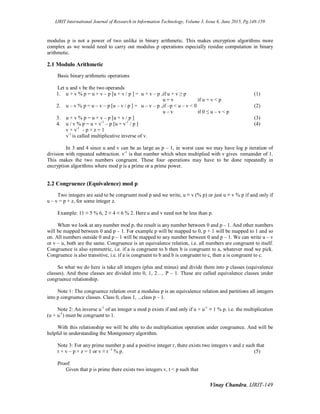 IJRIT International Journal of Research in Information Technology, Volume 3, Issue 6, June 2015, Pg.148-159
Vinay Chandra, IJRIT-149
modulus p is not a power of two unlike in binary arithmetic. This makes encryption algorithms more
complex as we would need to carry out modulus p operations especially residue computation in binary
arithmetic.
2.1 Modulo Arithmetic
Basic binary arithmetic operations
Let u and v be the two operands
1. u + v % p = u + v – p [u + v / p ] = u + v – p ,if u + v ≥ p (1)
u + v if u + v < p
2. u – v % p = u – v – p [u – v / p ] = u – v – p ,if –p < u – v < 0 (2)
u – v if 0 ≤ u – v < p
3. u × v % p = u × v – p [u × v / p ] (3)
4. u / v % p = u × v-1
– p [u × v-1
/ p ] (4)
v × v-1
- p × z = 1
v-1
is called multiplicative inverse of v.
In 3 and 4 since u and v can be as large as p – 1, in worst case we may have log p iteration of
division with repeated subtraction. v-1
is that number which when multiplied with v gives remainder of 1.
This makes the two numbers congruent. These four operations may have to be done repeatedly in
encryption algorithms where mod p is a prime or a prime power.
2.2 Congruence (Equivalence) mod p
Two integers are said to be congruent mod p and we write, u ≡ v (% p) or just u ≡ v % p if and only if
u – v = p × z, for some integer z.
Example: 11 ≡ 5 % 6, 2 ≡ 4 ≡ 6 % 2. Here u and v need not be less than p.
When we look at any number mod p, the result is any number between 0 and p – 1. And other numbers
will be mapped between 0 and p – 1. For example p will be mapped to 0, p + 1 will be mapped to 1 and so
on. All numbers outside 0 and p – 1 will be mapped to any number between 0 and p – 1. We can write u – v
or v – u, both are the same. Congruence is an equivalence relation, i.e. all numbers are congruent to itself.
Congruence is also symmetric, i.e. if a is congruent to b then b is congruent to a, whatever mod we pick.
Congruence is also transitive, i.e. if a is congruent to b and b is congruent to c, then a is congruent to c.
So what we do here is take all integers (plus and minus) and divide them into p classes (equivalence
classes). And these classes are divided into 0, 1, 2…. P – 1. These are called equivalence classes under
congruence relationship.
Note 1: The congruence relation over a modulus p is an equivalence relation and partitions all integers
into p congruence classes. Class 0, class 1, ...class p – 1.
Note 2: An inverse u-1
of an integer u mod p exists if and only if u × u-1
≡ 1 % p. i.e. the multiplication
(u × u-1
) must be congruent to 1.
With this relationship we will be able to do multiplication operation under congruence. And will be
helpful in understanding the Montgomery algorithm.
Note 3: For any prime number p and a positive integer r, there exists two integers v and z such that
r × v – p × z = 1 or v ≡ r -1
% p. (5)
Proof:
Given that p is prime there exists two integers v, t < p such that
 