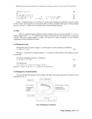 IJRIT International Journal of Research in Information Technology, Volume 3, Issue 6, June 2015, Pg.148-159
Vinay Chandra, IJRIT-150
(r % p) × v – p × t = 1. (6)
Or
(r – p [r / p]) × v – p × t = 1 (7)
r × v – p ([r / p] × v + t) = 1 ↔ r × v – p × z =1 where (8)
z = [r / p] × v + t ↔ r × v % p = 1 or v ≡ r -1
% p (9)
Where r is relatively prime to p or when p is a prime, then it happens by itself then we get an inverse
for that r mod p. So if we pick any r and a prime, then r is always invertible with respect to mod p and that
gives us r inverse (r -1
) which we call v because that’s what the formula indicates.
2.3 Idea
Idea is to transform mod p arithmetic to mod r arithmetic where p is a prime number, r = 2k
, k is a
positive integer and 2k-1
< p < 2k
.r picked in note 3 had no restriction on it. We can pick any r as long as p
is prime. The inverse relation applies. I.e. there is an inverse of r mod p. Inverting r is very critical in
computation of mod p arithmetic in binary.
2.4 Montgomery pair
Montgomery pair of a positive integer u < p with respect to a prime modulus p is defined as:
v = g (u) = u × r % p (10)
We take u < p and map it to another number u × r % p which is still less than p. This relation is one to
one and onto.
The inverse Montgomery pair of v is defined as:
u = g -1
(v) = v × r -1
% p (11)
It is obvious that
u = g -1
(v) = v × r -1
% p = (u × r % p) r -1
% p = u (12)
Since (u × r % p) r -1
% p = (u × r × r-1
% p) % p = (u % p) % p = u (13)
2.5 Montgomery Transformation
We start with the direct product of two numbers. We begin with a pair and the pair of numbers we are
interested in is (u, v).
Fig. 1 Montgomery transform
 