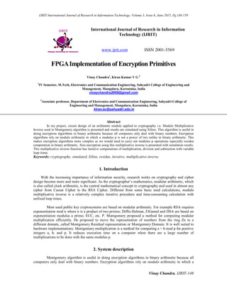 IJRIT International Journal of Research in Information Technology, Volume 3, Issue 6, June 2015, Pg.148-159
Vinay Chandra, IJRIT-148
International Journal of Research in Information
Technology (IJRIT)
www.ijrit.com ISSN 2001-5569
FPGAImplementation of Encryption Primitives
Vinay Chandra1
, Kiran Kumar V G 2
1
IV Semester, M.Tech, Electronics and Communication Engineering, Sahyadri College of Engineering and
Management, Mangaluru, Karnataka, India
vinaychandra2009@gmail.com
2
Associate professor, Department of Electronics and Communication Engineering, Sahyadri College of
Engineering and Management, Mangaluru, Karnataka, India
kiran.ec@sahyadri.edu.in
Abstract
In my project, circuit design of an arithmetic module applied to cryptography i.e. Modulo Multiplicative
Inverse used in Montgomery algorithm is presented and results are simulated using Xilinx. This algorithm is useful in
doing encryption algorithms in binary arithmetic because all computers only deal with binary numbers. Encryption
algorithms rely on modulo arithmetic in which a modulus p is not a power of two unlike in binary arithmetic. This
makes encryption algorithms more complex as we would need to carry out modulus p operations especially residue
computation in binary arithmetic. Also encryption using this multiplicative inverse is presented with simulation results.
This multiplicative inverse function has iterative computations of multiplication, division and subtraction with variable
loop times.
Keywords: cryptography, simulated, Xilinx, residue, iterative, multiplicative inverse.
1. Introduction
With the increasing importance of information security, research works on cryptography and cipher
design become more and more significant. As the cryptographer’s mathematics, modular arithmetic, which
is also called clock arithmetic, is the central mathematical concept in cryptography and used in almost any
cipher from Caesar Cipher to the RSA Cipher. Different from some basic mod calculations, modulo
multiplicative inverse is a relatively complex iterative procedure and time-consuming calculation with
unfixed loop times.
Most used public key cryptosystems are based on modular arithmetic. For example RSA requires
exponentiation mod n where n is a product of two primes; Diffie-Helman, ElGamal and DSA are based on
exponentiation modulus a prime; ECC, etc. P. Montgomery proposed a method for computing modular
multiplication efficiently. He proposed to move the representation of numbers from the ring Zn to a
different domain, called Montgomery Residual representation or Montgomery Domain. It is well suited to
hardware implementations. Montgomery multiplication is a method for computing a × b mod p for positive
integers a, b, and p. It reduces execution time on a computer when there are a large number of
multiplications to be done with the same modulus p.
2. System description
Montgomery algorithm is useful in doing encryption algorithms in binary arithmetic because all
computers only deal with binary numbers. Encryption algorithms rely on modulo arithmetic in which a
 