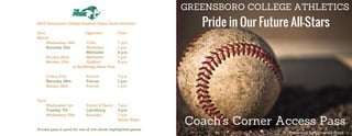 GREENSBORO COLLEGE ATHLETICS
Pride in Our Future All-Stars
Coach’s Corner Access Pass
*Presented by Domino's Pizza
2015 Greensboro College Baseball Home Game Schedule
Date Opponent Time
March
Wednesday 18th Tufts 7 p.m.
Saturday 21st Methodist 1 p.m.
Methodist 4 p.m.
Sunday 22nd Methodist 1 p.m.
Monday 23rd Guilford 6 p.m.
@ NewBridge Bank Park
Friday 27th Ferrum 7 p.m.
Saturday 28th Ferrum 1 p.m.
Sunday 29th Ferrum 1 p.m.
April
Wednesday 1st Emory & Henry 3 p.m.
Tuesday 7th Lynchburg 3 p.m.
Wednesday 15th Roanoke 7 p.m.
Senior Night
Access pass is good for one of the above highlighted games
 