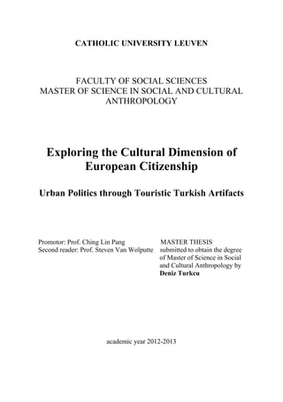 CATHOLIC UNIVERSITY LEUVEN
FACULTY OF SOCIAL SCIENCES
MASTER OF SCIENCE IN SOCIAL AND CULTURAL
ANTHROPOLOGY
Exploring the Cultural Dimension of
European Citizenship
Urban Politics through Touristic Turkish Artifacts
Promotor: Prof. Ching Lin Pang MASTER THESIS
Second reader: Prof. Steven Van Wolputte submitted to obtain the degree
of Master of Science in Social
and Cultural Anthropology by
Deniz Turkcu
academic year 2012-2013
 