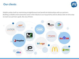 Our clients
MobAir prides itself on maintaining straightforward and beneficial relationships with our partners.
Building a reliable and trustworthy name in the industry is our top priority and we always take an extra step
to reach our partners’ goals. Ask any of them:
 