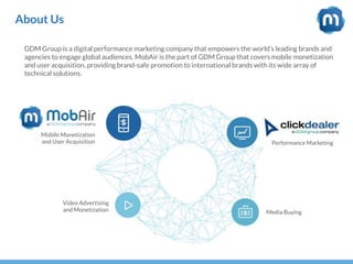 About Us
GDM Group is a digital performance marketing company that empowers the world’s leading brands and
agencies to engage global audiences. MobAir is the part of GDM Group that covers mobile monetization
and user acquisition, providing brand-safe promotion to international brands with its wide array of
technical solutions.
Performance Marketing
Video Advertising
and Monetization
Mobile Monetization
and User Acquisition
Media Buying
 