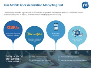 Our Mobile User Acquisition Marketing Suit
Our company provides a great suite of mobile user acquisition services that help our clients reach their
expectations across all metrics, from retention rates to post-install activity.
THE QUALITY OF
OUR SERVICE
IS ENSURED BY:
Post-install optimization
In-house antifraud solutions
Invincible brand protection
Global coverage and unlimited volume
Non-incent exclusive
inventory partner
Incentive exclusive
inventory partner
Native Ads
platform
Internal media
buy team
 