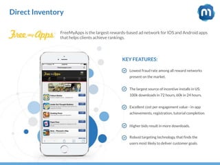 Direct Inventory
FreeMyApps is the largest rewards-based ad network for IOS and Android apps
that helps clients achieve rankings.
KEY FEATURES:
Lowest fraud rate among all reward networks
present on the market.
The largest source of incentive installs in US:
100k downloads in 72 hours, 60k in 24 hours.
Excellent cost per engagement value - in-app
achievements, registration, tutorial completion.
Higher bids result in more downloads.
Robust targeting technology, that finds the
users most likely to deliver customer goals.
 