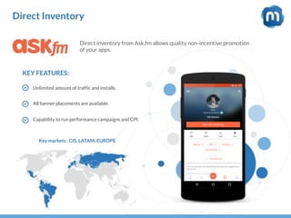 Direct Inventory
Direct inventory from Ask.fm allows quality non-incentive promotion
of your apps.
KEY FEATURES:
Unlimited amount of traffic and installs.
All banner placements are available.
Capability to run performance campaigns and CPI.
Key markets : CIS, LATAM, EUROPE
 