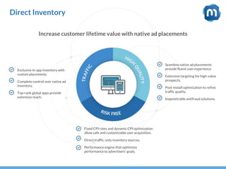 Direct Inventory
Increase customer lifetime value with native ad placements
Exclusive in-app inventory with
custom placements.
Complete control over native ad
inventory.
Top-rank global apps provide
extensive reach.
Seamless native ad placements
provide fluent user experience.
Extensive targeting for high-value
prospects.
Post-install optimization to refine
traffic quality.
Impenetrable antifraud solutions.
Fixed CPI rates and dynamic CPI optimization
allow safe and customizable user acquisition.
Direct traffic, only inventory sources.
Performance engine that optimizes
performance to advertisers’ goals.
 
