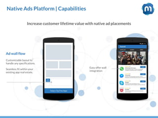 Native Ads Platform | Capabilities
Increase customer lifetime value with native ad placements
Customizable layout to
handle any specifications.
Seamless fit within your
existing app real estate.
Easy offer wall
integration
Ad wall flow
 