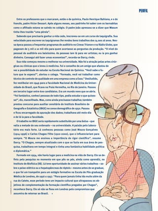 PERFILPERFILILUSTRAÇÃOCAVALCANTE

Entre os professores que o marcaram, estão o de química, Paulo Henrique Bahiana, e o de
francês, padre Victor Dessart. Após alguns meses, seu padrinho foi saber com os barnabitas
como o aﬁlhado estava se saindo no colégio. O padre João apressou-se a dizer que Wasum
tinha lhes trazido “uma pérola”.
Sabendo que precisaria ganhar a vida cedo, inscreveu-se em um curso de taquigraﬁa. Sua
velocidade para escrever os taquigramas lhe rendeu bons trabalhos dos 14 aos 16 anos. Nes-
sa época passou a frequentar programas de auditório no Cineac Trianon e na Rádio Globo, que
pagavam de 5 mil a 10 mil réis para quem acertasse as perguntas da produção. “O nível do
pessoal do auditório era baixíssimo. As pessoas iam lá para ver artistas; eu ia pra ganhar
dinheiro. Consegui até fazer umas economias!”, recorda-se Darcy, rindo.
Sua vida começou mesmo a melhorar na universidade. Não foi a atração pelas artes cirúr-
gicas ou clínicas que o levou à medicina. Foi o conselho de um amigo que afastou de
vez a possibilidade de estudar na Escola Nacional de Química. “Você sabe o fu-
turo que te espera?”, alertou o colega. “Formado, você vai trabalhar como
técnico de controle de qualidade em uma empresa como a Esso.” Desiludido,
fez vestibular em 1949 para a Faculdade Nacional de Medicina da Univer-
sidade do Brasil, que ﬁcava na Praia Vermelha, no Rio de Janeiro. Passou
em terceiro lugar entre 600 candidatos. Era um mundo novo que se abria.
“Foi fantástico, conheci pessoas de todo tipo, podia estudar o que quises-
se!”, diz, maravilhado. Mas, como ainda precisasse trabalhar, também
prestou concurso para auxiliar censitário do Instituto Brasileiro de
Geograﬁa e Estatística (IBGE) no censo demográﬁco de 1950. Passou
e ﬁcou encarregado da apuração dos dados; trabalhava até meio-dia
e de lá ia para a faculdade.
O trabalho no IBGE seria rapidamente substituído por uma bolsa – que
valia a metade de seu ordenado – na universidade. A paixão pelo labora-
tório era mais forte. Lá conheceu pessoas como José Moura Gonçalves
(1914-1996) e Carlos Chagas Filho (1910-2000), que o inﬂuenciariam para
sempre. “O Moura me ensinou a importância do rigor cientíﬁco”, resume
Darcy. “O Chagas, sempre atualizado com o que se fazia em sua área de pes-
quisa, trabalhava em tempo integral e tinha uma fantástica habilidade política
e diplomática.”
Formado em 1954, não havia lugar para a medicina na vida de Darcy. Ele se de-
ﬁniu pela pesquisa no momento em que pôs os pés, ainda como aprendiz, no
Instituto de Biofísica (IB). Lá teve oportunidade de assinar vários trabalhos – so-
bre o peixe-elétrico ou o hepatopâncreas de répteis – mesmo antes de se graduar,
o que foi um trampolim para um estágio formativo na Escola de Pós-graduação
Médica de Londres, de 1956 a 1957. “Para quem jamais tinha ido muito além da
rua do Catete, esse período teve um impacto cultural que ultrapassou os ob-
jetivos de complementação da formação cientíﬁca pregados por Chagas”,
reconhece Darcy. Ele só não se ﬁxou em Londres pelo compromisso que
assumira de retornar ao Brasil.
 