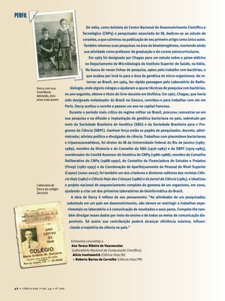 De volta, como bolsista do Centro Nacional de Desenvolvimento Cientíﬁco e
Tecnológico (CNPq) e pesquisador associado do IB, dedicou-se ao estudo de
corantes,oqueculminounapublicaçãodeseuprimeiroartigocomoúnicoautor.
Também retomou suas pesquisas na área de bioeletrogênese, mantendo ainda
sua atividade como professor da graduação e de cursos extracurriculares.
Em 1963 foi designado por Chagas para um estudo sobre o peixe-elétrico
no Departamento de Microbiologia do Instituto Superior de Saúde, na Itália.
Na busca de novas linhas de pesquisa, optou pelo trabalho com bactérias, o
que acabou por levá-lo para a área de genética de micro-organismos. Ao re-
tornar ao Brasil, em 1964, fez rápida passagem pelo Laboratório de Radio-
biologia, onde alguns colegas o ajudaram a apurar técnicas de pesquisa com bactérias;
no ano seguinte, obteve o título de livre-docente em biofísica. Em 1967, Chagas, que havia
sido designado embaixador do Brasil na Unesco, convidou-o para trabalhar com ele em
Paris. Darcy aceitou o convite e passou um ano na capital francesa.
Durante o período mais crítico do regime militar no Brasil, procurou concentrar-se em
sua pesquisa e na difusão e implantação da genética bacteriana no país, sobretudo por
meio da Sociedade Brasileira de Genética (SBG) e da Sociedade Brasileira para o Pro-
gresso da Ciência (SBPC). Ganham força então os papéis de pesquisador, docente, admi-
nistrador, ativista político e divulgador de ciência. Trabalhou com plasmídeos bacterianos
e tripanossomatídeos, foi diretor do IB da Universidade Federal do Rio de Janeiro (1985-
1989), membro da Diretoria e do Conselho da SBG (1976-1982) e da SBPC (1979-1983),
coordenador do Comitê Assessor de Genética do CNPq (1986-1988), membro do Conselho
Deliberativo do CNPq (1988-1990), do Conselho da Financiadora de Estudos e Projetos
(Finep) (1987-1993) e da Coordenação de Aperfeiçoamento de Pessoal de Nível Superior
(Capes) (2000-2002); foi também um dos criadores e diretores-editores das revistas Ciên-
cia Hoje (1982) e Ciência Hoje das Crianças (1986) e do Jornal da Ciência (1985), e idealizou
o projeto nacional de sequenciamento completo do genoma de um organismo, em 2000,
ajudando a criar um dos primeiros laboratórios de bioinformática do Brasil.
A obra de Darcy é reﬂexo de seu pensamento: “As atividades de um pesquisador,
sobretudo em um país em desenvolvimento, não devem se restringir a trabalhos expe-
rimentais no laboratório e à comunicação de resultados a seus pares. Compete-lhe tam-
bém divulgar esses dados por meio do ensino e de todos os meios de comunicação dis-
poníveis. Só assim sua contribuição poderá alcançar eﬁciência máxima, inﬂuen-
ciando a trajetória da ciência no país.”
Entrevista concedida a
Ana Tereza Ribeiro de Vasconcelos
(Laboratório Nacional de Computação Cientíﬁca),
Alicia Ivanissevich (Ciência Hoje/RJ)
e Roberto Barros de Carvalho (Ciência Hoje/PR)
Darcy com sua
irmã Maria
Adelaide, dois
anos mais jovem
Caderneta de
Darcy do colégio
Zaccaria
PERFIL
4 6 • CIÊNCIA HOJE • vol. 44 • nº 260
 