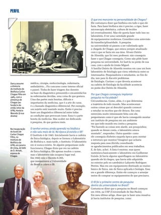 PERFIL
4 8 • CIÊNCIA HOJE • vol. 44 • nº 260
médica, cirurgia, endocrinologia, enfermaria,
ambulatório... Fiz concurso como interno oficial
e passei. Tinha de fazer triagem dos doentes
na base do diagnóstico presumido e encaminhá-los
às enfermarias devidas, uma coisa de que gostava.
Uma das partes mais bonitas, difíceis e
importantes da medicina, que é a arte de curar,
é o chamado diagnóstico diferencial. Por exemplo,
um sujeito está tossindo muito. Então é preciso
fazer um diagnóstico diferencial entre todas
as condições que provocam tosse. Essa é a parte
bonita da medicina. Mas acabei me dedicando
à pesquisa, de que gostava mais.
O senhor entrou ainda aprendiz na biofísica
e não saiu mais de lá. Na época já existia o IB?
O Instituto é de 1945. Inicialmente havia a cadeira
de física biológica, depois se formou o Laboratório
de Biofísica e, mais tarde, o Instituto. O laboratório
em si nunca existiu. Se alguém perguntasse onde
funcionava, Chagas dizia que era na cadeira
de física biológica. Ele apenas mudou o nome,
mas o laboratório não ocupava lugar real.
Em 1945 veio o Decreto 8.393,
que reorganizava a Universidade
do Brasil e criava o IB.
O que era marcante na personalidade de Chagas?
Ele costumava dizer que biofísica era tudo o que ele
fazia. Para fazer biofísica não é preciso, a rigor, fazer
microscopia eletrônica, cultura de tecidos
(só eventualmente). Mas ele queria fazer tudo isso no
laboratório. E ter uma variedade grande
de equipamentos modernos. Considero uma antevisão
da transdisciplinaridade. A pesquisa
na universidade só passou a ser valorizada após
a chegada de Chagas, que estava sempre atualizado
com o que se fazia em sua área. Álvaro Ozório
de Almeida, que foi meu professor, não conseguiu
fazer o que Chagas conseguiu. Como não pôde fazer
pesquisa na universidade, foi fazê-la no porão de sua
casa, com a ajuda do irmão Miguel.
A família Ozório de Almeida montou em casa um bom
laboratório de fisiologia que virou referência entre os
interessados. Pesquisadores e estudantes, no fim do
dia, iam para lá discutir problemas
de fisiologia. Curioso: o que deveria acontecer
na cadeira de fisiologia da faculdade acontecia
no porão dos Ozório de Almeida.
Por que Chagas conseguiu implantar
pesquisa na Faculdade?
Circunstâncias. Como, aliás, é o que determina
a trajetória de todo mundo. Mas aconteceram
outras coisas que só descobri quando comecei
a estudar os escritos que ele deixou. Em uma
entrevista muito interessante feita com ele,
perguntaram como é que ele havia conseguido montar
um instituto de pesquisa em um ambiente
em que todo mundo era contra a pesquisa.
“Fui fazendo as coisas sem alarde, aos pouquinhos;
quando se deram conta, o laboratório estava
montado”, respondeu. Outra questão: como
ele conseguia dinheiro naquela época para montar
a estrutura que montou? Imaginei que acharia
resposta para essa dúvida consultando
os agradecimentos publicados em seus trabalhos.
E, de fato, achei. A lista é enorme, mas quem
sustentava basicamente o laboratório era Guilherme
Guinle. Já havia alguma aparelhagem no laboratório
quando ele lá chegou, que havia sido adquirida
no exterior pelo ex-catedrático Lafayette Rodrigues
Pereira. Mas era um equipamento destinado ao ensino
básico de física, não de física aplicada à biologia. Essa
era a grande diferença. Então ele começou a arranjar
meios de comprar os equipamentos de que precisava.
O IB foi o primeiro centro de pesquisa
dentro da universidade no Brasil?
Costuma-se dizer que a pesquisa no Brasil começou
em 1934, na USP [Universidade de São Paulo].
Em meu último artigo, disse que ia fazer uma ressalva:
já havia institutos de pesquisa, como
Darcy assume
a diretoria
do Instituto de
Biofísica Carlos
Chagas Filho em
1985, com a
presença de
Chagas (ao
fundo) e do
então reitor da
UFRJ, Horácio
Macedo (à sua
direita)
Na inauguração
do busto de
Carlos Chagas
Filho, no
Instituto de
Biofísica da
UFRJ, em janeiro
de 2004, ao lado
de D. Annah,
esposa de
Chagas
 