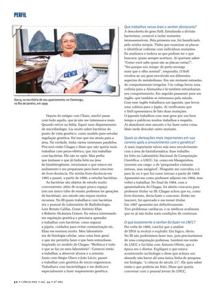 PERFIL
5 0 • CIÊNCIA HOJE • vol. 44 • nº 260
Depois do estágio com Chain, resolvi parar
com tudo aquilo, que já não me interessava mais.
Quando estive na Itália, fiquei num departamento
de microbiologia. Lia muito sobre bactérias do
ponto de vista genético, como modelo para estudar
regulação genética. Foi isso que me atraiu para a
área. Na verdade, tinha vários interesses paralelos.
Procurei então Chagas e disse que não queria mais
trabalhar com peixe-elétrico, que iria trabalhar
com bactérias. Ele não se opôs. Mas pediu
que juntasse o que já tinha feito na área
de bioeletrogênese, terminasse o que estava em
andamento e me preparasse para fazer uma tese
de livre-docência. Fiz minha livre-docência em
1965 e passei, a partir de 1966, a estudar bactérias.
As bactérias são objetos de estudo muito
convenientes: além de ocupar pouco espaço
(em um único tubo de ensaio podemos ter gerações
de bactérias), seu estudo não requer muitos
recursos. No IB quem trabalhava com bactérias
era o pessoal do Laboratório de Radiobiologia,
Luiz Renato Caldas, Cezar Antônio Elias
e Roberto Alcântara Gomes. Eu estava interessado
em regulação genética e precisava aprender
a trabalhar com bactérias: como segurar
a pipeta, cuidados para evitar contaminação etc.
Elias me ensinou muito. Meu laboratório
era de fisiologia celular, uma coisa bem geral,
o que me permitia fazer o que bem entendesse,
inspirado no modelo de Chagas: “Biofísica é tudo
o que se faz no meu laboratório”. Comecei então
a trabalhar, a absorver alunos e a orientar.
Junto com Sérgio Olavo e João Lúcio, passei
a trabalhar com genética de micro-organismos.
Trabalhava com bacteriófagos e me dedicava
especialmente a fazer mapeamento genético.
Que trabalhos nessa área o senhor destacaria?
A descoberta do gene ftsH. Estudando a divisão
bacteriana, comecei a isolar mutantes
termossensíveis. Pela primeira vez, fui beneficiado
pela minha miopia. Tinha que examinar as placas
e identificar colônias com indivíduos mutantes.
Eu analisava e isolava as que podiam ter o que
buscava; quase sempre acertava. Aí queriam saber:
“Como você sabe quais são as placas certas?”.
“Sei porque sou míope; de perto enxergo
mais que o olho normal”, respondia. O ftsH
revelou-se um gene envolvido em diferentes
aspectos do metabolismo. Era um mutante estranho,
de comportamento irregular. Um colega levou uma
colônia para a Alemanha e lá também estranharam
seu comportamento. Em seguida passaram para um
inglês, que também se interessou pelo estudo.
Com esse inglês trabalhava um japonês, que levou
uma colônia para o Japão. Aí verificaram que
o ftsH apresentava de fato duas mutações.
O japonês trabalhou com esse gene por um bom
tempo e publicou muitos trabalhos a respeito.
Aí abandonei esse assunto e fui fazer outra coisa.
Mais tarde descobri outro mutante.
Quais as derivações mais importantes em sua
carreira após o envolvimento com a genética?
A mais importante talvez seja meu envolvimento
com a área de bioinformática. Esse trabalho
foi feito no Laboratório Nacional de Computação
Científica, o LNCC. Lá, como em Manguinhos,
inventei um cargo: o de ‘pesquisador visitante
intruso, mas amigável’. Ninguém me convidou a ir
para lá; eu é que fui como intruso a partir de 1989.
Aposentei-me como professor adjunto em 1984, mas
voltei a trabalhar. No final de 1984, com a
aposentadoria de Chagas, foi aberto concurso para
professor titular no IB. Chagas achou que eu, como
livre-docente, devia fazer o concurso. Então me
inscrevi, fui aprovado e me tornei titular.
Em 1997 aposentei-me definitivamente.
Tive problemas cardíacos, e os médicos avaliaram
que eu já não tinha mais condições de continuar.
O que exatamente o senhor foi fazer no LNCC?
Por volta de 1989, concluí que a análise
de DNA ia evoluir e explodir. Era lógico, óbvio.
No IB não poderíamos fazer isso, pois precisaríamos
de uma computação poderosa. Lembrei-me então
do LNCC e fui falar com Antonio Olinto, que à
época era o diretor. Expliquei o que estava
acontecendo na biologia e disse que achava um
absurdo não haver ali uma única linha de pesquisa
em biologia, “a ciência do século 21”. Ele quis saber
então o que poderia ser feito. Disse que queria
conversar com o pessoal jovem do LNCC.
Darcy, no escritório de seu apartamento, no Flamengo,
no Rio de Janeiro, em 1999
 