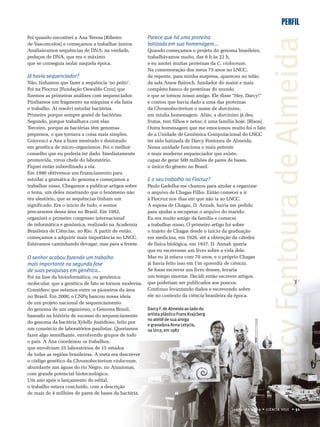 PERFIL
Foi quando encontrei a Ana Tereza [Ribeiro
de Vasconcelos] e começamos a trabalhar juntos.
Analisávamos sequências de DNA; na verdade,
pedaços de DNA, que era o máximo
que se conseguia isolar naquela época.
Já havia sequenciador?
Não, tínhamos que fazer a sequência ‘no peito’.
Foi na Fiocruz [Fundação Oswaldo Cruz] que
fizemos as primeiras análises com sequenciador.
Púnhamos um fragmento na máquina e ela fazia
o trabalho. Aí resolvi estudar bactérias.
Primeiro porque sempre gostei de bactérias.
Segundo, porque trabalhava com elas.
Terceiro, porque as bactérias têm genomas
pequenos, o que tornava a coisa mais simples.
Convenci a Ana a fazer mestrado e doutorado
em genética de micro-organismos. Foi o melhor
conselho que eu poderia ter dado. Imediatamente
promovida, virou chefe do laboratório.
Fiquei então subordinado a ela.
Em 1990 obtivemos um financiamento para
estudar a gramática do genoma e começamos a
trabalhar nisso. Chegamos a publicar artigos sobre
o tema, um deles mostrando que o fenômeno não
era aleatório, que as sequências tinham um
significado. Era o início de tudo, e somos
precursores dessa área no Brasil. Em 1992,
organizei o primeiro congresso internacional
de informática e genômica, realizado na Academia
Brasileira de Ciências, no Rio. A partir de então,
começamos a adquirir mais importância no LNCC.
Estávamos caminhando devagar, mas para a frente.
Parece que há uma proteína
batizada em sua homenagem...
Quando começamos o projeto do genoma brasileiro,
trabalhávamos muito, das 8 h às 22 h,
e eu anotei muitas proteínas da C. violaceum.
Na comemoração dos meus 75 anos no LNCC,
de repente, para minha surpresa, apareceu no telão
da sala Amos Bairoch, fundador do maior e mais
completo banco de proteínas do mundo
e que se tornou nosso amigo. Ele disse “Hey, Darcy!”
e contou que havia dado a uma das proteínas
da Chromobacterium o nome de darcinina,
em minha homenagem. Aliás, a darcinina já deu
frutos, tem filhos e netos; é uma família hoje. [Risos]
Outra homenagem que me emocionou muito foi o fato
de a Unidade de Genômica Computacional do LNCC
ter sido batizada de Darcy Fontoura de Almeida.
Nessa unidade funciona o mais potente
e mais moderno sequenciador que existe,
capaz de gerar 500 milhões de pares de bases,
o único do gênero no Brasil.
E o seu trabalho na Fiocruz?
Paulo Gadelha me chamou para ajudar a organizar
o arquivo de Chagas Filho. Então comecei a ir
à Fiocruz nos dias em que não ia ao LNCC.
A esposa de Chagas, D. Annah, havia me pedido
para ajudar a recuperar o arquivo do marido.
Eu era muito amigo da família e comecei
a trabalhar nisso. O primeiro artigo foi sobre
o trajeto de Chagas desde o início da graduação
em medicina, em 1926, até a obtenção da cátedra
de física biológica, em 1937. D. Annah queria
que eu escrevesse um livro sobre a vida dele.
Mas eu já estava com 70 anos, e o próprio Chagas
já havia feito isso em Um aprendiz de ciência.
Se fosse escrever um livro desses, levaria
um tempo enorme. Decidi então escrever artigos,
que poderiam ser publicados aos poucos.
Continuo levantando dados e escrevendo sobre
ele no contexto da ciência brasileira da época.
Darcy F. de Almeida ao lado do
artista plástico Frans Krajcberg
no ateliê de sua amiga
e gravadora Anna Letycia,
na Urca, em 1987
junho de 2009 • CIÊNCIA HOJE • 51
O senhor acabou fazendo um trabalho
mais importante na segunda fase
de suas pesquisas em genética...
Foi na fase da bioinformática, ou genômica
molecular, que a genética de fato se tornou moderna.
Considero que estamos entre os pioneiros da área
no Brasil. Em 2000, o CNPq bancou nossa ideia
de um projeto nacional de sequenciamento
do genoma de um organismo, o Genoma Brasil,
baseado na história de sucesso do sequenciamento
do genoma da bactéria Xylella fastidiosa, feito por
um consórcio de laboratórios paulistas. Queríamos
fazer algo semelhante, envolvendo grupos de todo
o país. A Ana coordenou os trabalhos,
que envolviam 25 laboratórios de 15 estados
de todas as regiões brasileiras. A meta era descrever
o código genético da Chromobacterium violaceum,
abundante nas águas do rio Negro, no Amazonas,
com grande potencial biotecnológico.
Um ano após o lançamento do edital,
o trabalho estava concluído, com a descrição
de mais de 4 milhões de pares de bases da bactéria.
DarcyFontouradeAlmeidaDarcyFontouradeAlmeida
 