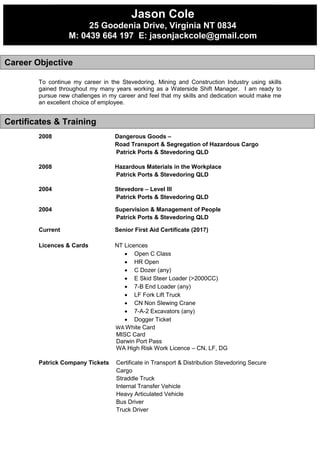 To continue my career in the Stevedoring, Mining and Construction Industry using skills
gained throughout my many years working as a Waterside Shift Manager. I am ready to
pursue new challenges in my career and feel that my skills and dedication would make me
an excellent choice of employee.
2008 Dangerous Goods –
Road Transport & Segregation of Hazardous Cargo
Patrick Ports & Stevedoring QLD
2008 Hazardous Materials in the Workplace
Patrick Ports & Stevedoring QLD
2004 Stevedore – Level III
Patrick Ports & Stevedoring QLD
2004 Supervision & Management of People
Patrick Ports & Stevedoring QLD
Current Senior First Aid Certificate (2017)
Licences & Cards NT Licences
 Open C Class
 HR Open
 C Dozer (any)
 E Skid Steer Loader (>2000CC)
 7-B End Loader (any)
 LF Fork Lift Truck
 CN Non Slewing Crane
 7-A-2 Excavators (any)
 Dogger Ticket
WA White Card
MISC Card
Darwin Port Pass
WA High Risk Work Licence – CN, LF, DG
Patrick Company Tickets Certificate in Transport & Distribution Stevedoring Secure
Cargo
Straddle Truck
Internal Transfer Vehicle
Heavy Articulated Vehicle
Bus Driver
Truck Driver
Career Objective
Jason Cole
25 Goodenia Drive, Virginia NT 0834
M: 0439 664 197 E: jasonjackcole@gmail.com
Certificates & Training
 