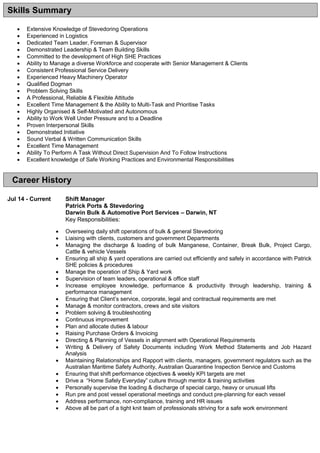  Extensive Knowledge of Stevedoring Operations
 Experienced in Logistics
 Dedicated Team Leader, Foreman & Supervisor
 Demonstrated Leadership & Team Building Skills
 Committed to the development of High SHE Practices
 Ability to Manage a diverse Workforce and cooperate with Senior Management & Clients
 Consistent Professional Service Delivery
 Experienced Heavy Machinery Operator
 Qualified Dogman
 Problem Solving Skills
 A Professional, Reliable & Flexible Attitude
 Excellent Time Management & the Ability to Multi-Task and Prioritise Tasks
 Highly Organised & Self-Motivated and Autonomous
 Ability to Work Well Under Pressure and to a Deadline
 Proven Interpersonal Skills
 Demonstrated Initiative
 Sound Verbal & Written Communication Skills
 Excellent Time Management
 Ability To Perform A Task Without Direct Supervision And To Follow Instructions
 Excellent knowledge of Safe Working Practices and Environmental Responsibilities
Jul 14 - Current Shift Manager
Patrick Ports & Stevedoring
Darwin Bulk & Automotive Port Services – Darwin, NT
Key Responsibilities:
 Overseeing daily shift operations of bulk & general Stevedoring
 Liaising with clients, customers and government Departments
 Managing the discharge & loading of bulk Manganese, Container, Break Bulk, Project Cargo,
Cattle & vehicle Vessels
 Ensuring all ship & yard operations are carried out efficiently and safely in accordance with Patrick
SHE policies & procedures
 Manage the operation of Ship & Yard work
 Supervision of team leaders, operational & office staff
 Increase employee knowledge, performance & productivity through leadership, training &
performance management
 Ensuring that Client’s service, corporate, legal and contractual requirements are met
 Manage & monitor contractors, crews and site visitors
 Problem solving & troubleshooting
 Continuous improvement
 Plan and allocate duties & labour
 Raising Purchase Orders & Invoicing
 Directing & Planning of Vessels in alignment with Operational Requirements
 Writing & Delivery of Safety Documents including Work Method Statements and Job Hazard
Analysis
 Maintaining Relationships and Rapport with clients, managers, government regulators such as the
Australian Maritime Safety Authority, Australian Quarantine Inspection Service and Customs
 Ensuring that shift performance objectives & weekly KPI targets are met
 Drive a “Home Safely Everyday” culture through mentor & training activities
 Personally supervise the loading & discharge of special cargo, heavy or unusual lifts
 Run pre and post vessel operational meetings and conduct pre-planning for each vessel
 Address performance, non-compliance, training and HR issues
 Above all be part of a tight knit team of professionals striving for a safe work environment
Career History
Skills Summary
 