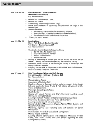 Apr 14 – Jun 14 Franna Operator / Warehouse Hand
Manpower – Brisbane, QLD
Key Responsibilities:
 Operate 25t Franna Mobile Crane
 Operate 16t Forklift
 Safe Loading & Unloading of various cargo
 Direct team members in organising and placement of cargo in the
laydown yard
 Warehouse Duties
o Establishing & Maintaining Parts Inventory Systems
o Ensuring Client’s orders are picked and packed efficiently
o Completing Submitting all required documents
 Working as part of a team
Apr 12 – Mar 14 Leading Hand
Heavy Fork & Reach Stacker Operator
Toll Energy – Barrow Island, WA
Key Responsibilities:
 Coordinate, direct and operate heavy machinery
o 5t, 16t, 32t & 40t Blade Forks
o Dedicated Container Handler
o Franna Mobile Cranes
o Reach Stackers
 Loading & Unloading of vessels (roll on roll off and lift on lift off) at
WAPET Landing, Marine Offloading Facility and Heavy Lift Facility
 Liaise with vessel planners re the discharge & loading of Sea Barges and
Heavy Lift Project Vessels
 Ensuring that all work is carried out in accordance with Environmental,
OHS & Company Policy and Procedures
Apr 97 – Apr 12 Ship Team Leader / Waterside Shift Manager
Patrick Stevedore Holdings – Brisbane, QLD
Key Responsibilities:
 Managing Large Teams
 Supervising & Mentoring Staff
 Handling a Range of Cargoes including containers, paper, timber, break
bulk and steel onto Ships, Trucks & Rail utilising all types of forklift,
cranes and attachments
 Planning & Delegating daily Tasks
 Quality Control
 Liaising with Vessel Planners and Ship’s Command regarding vessel
stability and Sailing Schedules
 Ensuring Safe Work Practices and adherence to company policies
 Determining & executing Corporate Policy & Duty of Care
 Ensuring compliance with relevant legislation
 Liaising with Senior Management, Shipping Agents, AMSA, Customs and
Quarantine Authorities
 Monitoring, reporting and evaluating daily shift statistics for Senior
Management
 Performance & Productivity Evaluation & Management
 Meeting Targets and KPI’s
 Ensuring effective communication with Production Managers, Control
Clerks, Yard Team Leaders and Crane Drivers regarding the daily
running of the business
Career History
 