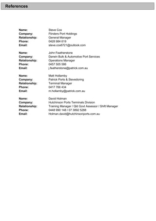 Name: Steve Cox
Company: Flinders Port Holdings
Relationship: General Manager
Phone: 0428 984 619
Email: steve.cox6721@outlook.com
Name: John Featherstone
Company: Darwin Bulk & Automotive Port Services
Relationship: Operations Manager
Phone: 0457 505 586
Email: j.featherstone@patrick.com.au
Name: Matt Hollamby
Company: Patrick Ports & Stevedoring
Relationship: Terminal Manager
Phone: 0417 766 434
Email: m.hollamby@patrick.com.au
Name: David Holman
Company: Hutchinson Ports Terminals Division
Relationship: Training Manager / Qld Govt Assessor / Shift Manager
Phone: 0448 990 148 / 07 3892 5288
Email: Holman.david@hutchinsonports.com.au
References
 